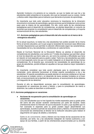 12
Aprender involucra a la persona en su conjunto, ya que no basta con que los y las
estudiantes estén presentes en la escuela, sino que es necesario que su cuerpo, mente
y afectos estén disponibles para el esfuerzo que demanda el proceso de aprendizaje.
Es importante que todo actor educativo reconozca la importancia de la dimensión
emocional en el proceso de aprendizaje y genere acciones que la fortalezcan como primer
paso para la mejora de los aprendizajes. Por ello, como parte de las orientaciones
pedagógicas para el desarrollo de competencias, se plantea desarrollar un conjunto de
acciones que propicien la consolidación para el desarrollo de competencias y el soporte
socioemocional de los y las estudiantes.
8.1. Acciones pedagógicas para el desarrollo del año escolar en el marco de la
emergencia educativa
En la actual coyuntura, no todos los y las estudiantes han podido acceder de la misma
forma al servicio educativo, por lo que surge la necesidad de reconocer esas diferencias
y brindar disposiciones que permitan la atención diferenciada según las características,
necesidades de los y las estudiantes y condiciones en cada territorio.
Desde el Currículo Nacional de la Educación Básica se plantea el desarrollo de
competencias de estudiantes y se cuenta con 7 niveles de progreso que permiten ubicar
el nivel de desarrollo que tiene cada uno, así como los avances y dificultades que tiene
en relación al nivel esperado para su grado o edad. Tanto los y las estudiantes que están
en el nivel esperado como los que no lo están trabajarán en el desarrollo de las mismas
competencias. Es el docente que, conociendo las necesidades de aprendizaje de su
grupo de estudiantes, pondrá énfasis en aquellas en las que observa mayor necesidad o
dificultad.
Es importante considerar que toda acción planteada para la consolidación debe
contemplar, como elemento transversal, el brindar soporte socioafectivo a los y las
estudiantes. El soporte socioafectivo se puede abordar en acciones cotidianas en las que
se promueva el cuidado común y el desarrollo de lazos sociales fundados en el buen
trato, el reconocimiento de la dignidad de toda persona, el reconocimiento de los deberes
y el resguardo de los derechos.
Durante el año se desarrollarán acciones para la consolidación de aprendizajes,
recuperación en vacaciones de enero y febrero, y para la consolidación de marzo a
diciembre, las cuales se describen a continuación.
8.1.1. Acciones pedagógicas en vacaciones
● Acciones de recuperación para la consolidación de aprendizajes en
vacaciones.
Los y las estudiantes que no han logrado los niveles esperados para su grado antes
del cierre del año escolar recibirán orientaciones por parte del docente. Estas
orientaciones tienen la intención de que la educación no pare y que aquellos que no
han avanzado lo esperado para su grado puedan seguir desarrollando sus
aprendizajes, durante el periodo de vacaciones (enero y febrero). El docente también
comunicará las orientaciones al director de la institución educativa para realizar el
seguimiento con apoyo de aliados y voluntarios.
Como es de conocimiento, enero y febrero son los meses de las vacaciones de los
docentes, por tanto, los y las estudiantes trabajarán de manera autónoma y con
apoyo de sus familias, a partir de las orientaciones proporcionadas por su docente
 