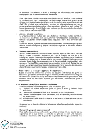 13
en diciembre. Así también, se suma la estrategia del voluntariado para apoyar en
este proceso con el consentimiento de las familias.
En el caso de las familias de los y las estudiantes de EBE, recibirán indicaciones de
su docente o tutor para continuar con los aprendizajes establecidos en su Plan de
Orientación Individual. Además, el Servicio de Apoyo Educativo Virtual Especializado
(SAEV-E), brindará acompañamiento y apoyo a los y las estudiantes que más lo
requieran y la estrategia Aprendo en Casa vacaciones (plataforma web, radio y TV)
brindará sugerencias de actividades para continuar con los aprendizajes durante los
meses de enero y febrero de 2022.
● Aprendo en casa vacaciones.
Es una propuesta que invita a los y las estudiantes y familias a realizar actividades
en vacaciones con énfasis en lo lúdico, artístico y en el desarrollo socioafectivo. Las
familias y estudiantes podrán acceder a esta propuesta a través de la televisión, radio
y web.
En los tres medios, Aprendo en casa vacaciones brindará orientaciones para que las
familias puedan acompañar y apoyar a sus hijos e hijas en el desarrollo de estas
actividades.
● Aprendo en comunidad.
Se reforzará el desarrollo de actividades en espacios abiertos, tales como: parques,
plazas, locales comunales, anfiteatros, etc, con la finalidad de que los y las
estudiantes puedan desarrollar diversas interacciones que fortalezcan el desarrollo
socioafectivo, tales como: el deporte, el arte, entre otros. Estas actividades se podrán
propiciar desde todas las organizaciones de la comunidad (municipalidad, ollas
comunes, Tambos-Midis, organizaciones comunales, entre otras). Todos los que
deseen apoyar para que los y las estudiantes puedan tener espacios de recreación
al aire libre se encuentran invitados a colaborar con la medida.
● Promoción de la conclusión oportuna (Somos Promo).
Busca asegurar la culminación oportuna de aquellos estudiantes de quinto de
secundaria que se encuentran en riesgo de no concluir la Educación Básica Regular.
La culminación oportuna busca que los estudiantes desarrollen su proyecto de vida,
transiten hacia la educación superior y/o desarrollen competencias para la
empleabilidad.
8.1.2. Acciones pedagógicas de marzo a diciembre
Estas acciones se desarrollan para las y los estudiantes que:
(i) Lograron los niveles esperados para su grado o edad y desean seguir
avanzando.
(ii) Lograron los niveles esperados en el desarrollo de sus competencias.
(iii) Después de la recuperación en vacaciones, aún requieren seguir consolidando
sus aprendizajes.
(iv) No lograron acceder al servicio durante el año anterior o accedieron de manera
intermitente.
Se espera que el docente, al iniciar el año escolar, planifique y ejecute las siguientes
acciones:
● Bienvenida y soporte socioemocional.
Para las/los niñas, niños, adolescentes y adultos, el inicio del año escolar es una
experiencia en la que entran en contacto por primera vez con una institución
educativa o retornan a ella después de un periodo de trabajo a distancia y se
 