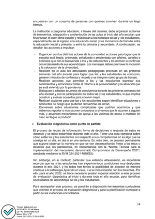 14
encuentran con un conjunto de personas con quienes conviven durante un largo
tiempo.
La institución o programa educativo, a través del docente, debe organizar acciones
de bienvenida, integración y ambientación de las aulas al inicio del año escolar, que
favorezcan el buen clima escolar y respondan a los intereses de las y los estudiantes,
especialmente en el ingreso a la educación inicial, y los momentos de tránsito entre
la educación inicial y primaria, y entre la primaria y secundaria. A continuación, se
detallan las acciones a impulsar:
- Organicen con los distintos actores de la comunidad acciones para lograr que la
escuela esté limpia, ordenada, señalizada y ambientada con afiches, carteles o
símbolos que den la bienvenida a los y las estudiantes y los motiven a continuar
con el desarrollo de sus aprendizajes. Los mensajes deben promover la inclusión
y la valoración de la diversidad.
- Realicen en el aula las actividades pedagógicas previstas en las primeras
semanas del año escolar para lograr que los y las estudiantes se conozcan,
generen vínculos de confianza y respeto y se integren como grupo de trabajo.
- Realicen acciones que permitan a los y las estudiantes expresar sus
sentimientos y emociones frente al retorno a la presencialidad y la situación que
se está viviendo por la pandemia.
- Dialoguen y adopten acuerdos de convivencia durante las primeras semanas del
año escolar y con la participación de todos las y los estudiantes, lo que implica
construir y evaluar acuerdos para convivir mejor.
- Realicen acciones para que las y los estudiantes sepan identificar situaciones y
conductas de riesgo que pudieran convertirse en acoso.
- Conversen sobre situaciones complicadas que podrían ocurrirnos y que
debemos reportar si nos ocurren a nosotros o si vemos que le ocurren a alguien
más, y acuerden mecanismos de apoyo a las víctimas de acoso o maltrato en
caso se llegue a producir.
 Evaluación diagnóstica como punto de partida:
El proceso de recojo de información, toma de decisiones o reajuste de estas es
continuo y se debe desarrollar durante todo el año. Tener una idea completa sobre
cómo están los y las estudiantes con respecto a sus competencias no es algo que se
consiga en un día, en dos o en una semana. Es, más bien, un proceso permanente
que supone observar la manera en que se van desempeñando frente a los retos o
desafíos que les planteamos, en concordancia con la “Norma Técnica para la
implementación del mecanismo denominado Compromisos de Desempeño 2021”,
aprobada mediante la RVM 334-2021-MINEDU.
Sin embargo, en el contexto particular que estamos atravesando, es importante
recordar que los y las estudiantes han experimentado condiciones muy desiguales
durante el año 2021, y no todos han tenido la posibilidad de acceder de manera
continua a la estrategia Aprendo en casa, o a la comunicación con los docentes. Por
ello, para el año 2022, se hace necesario prestar especial atención a este proceso
de evaluación diagnóstica al inicio y durante todo el año escolar, para identificar
necesidades de aprendizaje de los y las estudiantes.
Para acompañar este proceso, se pondrán a disposición herramientas curriculares
que orienten el proceso de evaluación diagnóstica y para la planificación curricular a
partir de las evidencias encontradas.
 