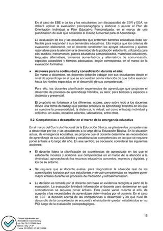 15
En el caso de EBE o de los y las estudiantes con discapacidad de EBR y EBA, se
deberá aplicar la evaluación psicopedagógica y elaborar o ajustar el Plan de
Orientación Individual o Plan Educativo Personalizado, en el marco de una
planificación de aula que considere el Diseño Universal para el Aprendizaje.
La evaluación de los y las estudiantes que enfrentan barreras educativas debe ser
flexible para responder a sus demandas educativas. Ello implica que los criterios de
evaluación elaborados por el docente consideren los apoyos educativos y ajustes
razonables para la atención a la diversidad de la población estudiantil, utilizando para
ello: medios, instrumentos, planes educativos personalizados, materiales educativos,
lenguajes alternativos, sistemas aumentativos y alternativos de comunicación,
espacios accesibles y tiempos adecuados, según corresponda, en el marco de la
evaluación formativa.
● Acciones para la continuidad y consolidación durante el año:
De marzo a diciembre, los docentes deberán trabajar con sus estudiantes desde el
nivel de aprendizaje en el que se encuentran con la intención de que todos avancen
hacia los niveles esperados en el desarrollo de sus competencias.
Para ello, los docentes planificarán experiencias de aprendizaje que propicien el
desarrollo de procesos de aprendizaje híbridos, es decir, para tiempos y espacios a
distancia y presencial.
El propósito es fortalecer a los diferentes actores, pero sobre todo a los docentes
desde una forma de trabajo que plantee procesos de aprendizaje híbridos en los que
se combine la presencialidad, la distancia, lo virtual, así como el trabajo individual y
colectivo, en aulas, espacios abiertos, laboratorios, entre otros.
8.2. Competencias a desarrollar en el marco de la emergencia educativa
En el marco del Currículo Nacional de la Educación Básica, se plantean las competencias
a desarrollar por los y las estudiantes a lo largo de la Educación Básica. En la situación
actual, de emergencia educativa, se propone que el docente determine las necesidades
de aprendizaje de sus estudiantes y establezca las competencias en las que se requiere
poner énfasis a lo largo del año. En ese sentido, es necesario considerar las siguientes
acciones:
● El docente lidera la planificación de experiencias de aprendizaje en las que el
estudiante moviliza y combina sus competencias en el marco de la atención a la
diversidad, aprovechando los recursos educativos concretos, impresos y digitales, y
los de su entorno.
● Se requiere que el docente evalúe, para diagnosticar la situación real de los
aprendizajes logrados por sus estudiantes y en qué competencias se requiere poner
mayor énfasis durante los procesos de mediación y retroalimentación.
● La decisión es tomada por el docente con base en evidencia recogida a partir de la
evaluación. La evaluación brindará información al docente para determinar en qué
competencias se requiere poner énfasis. Este puede variar durante el año, de
acuerdo a las necesidades de aprendizaje determinadas por el docente. En el caso
de EBE, la decisión acerca de las competencias a desarrollar y en qué nivel de
desarrollo de la competencia se encuentra el estudiante quedan establecidos en su
POI luego de la evaluación psicopedagógica.
 