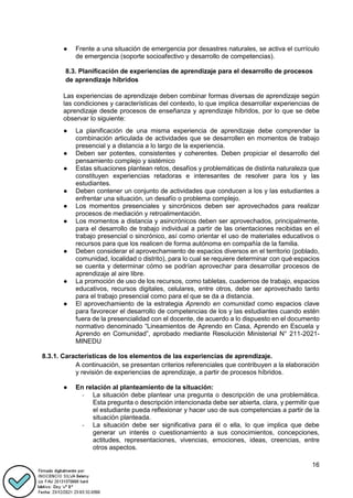 16
● Frente a una situación de emergencia por desastres naturales, se activa el currículo
de emergencia (soporte socioafectivo y desarrollo de competencias).
8.3. Planificación de experiencias de aprendizaje para el desarrollo de procesos
de aprendizaje híbridos
Las experiencias de aprendizaje deben combinar formas diversas de aprendizaje según
las condiciones y características del contexto, lo que implica desarrollar experiencias de
aprendizaje desde procesos de enseñanza y aprendizaje híbridos, por lo que se debe
observar lo siguiente:
● La planificación de una misma experiencia de aprendizaje debe comprender la
combinación articulada de actividades que se desarrollen en momentos de trabajo
presencial y a distancia a lo largo de la experiencia.
● Deben ser potentes, consistentes y coherentes. Deben propiciar el desarrollo del
pensamiento complejo y sistémico
● Estas situaciones plantean retos, desafíos y problemáticas de distinta naturaleza que
constituyen experiencias retadoras e interesantes de resolver para los y las
estudiantes.
● Deben contener un conjunto de actividades que conducen a los y las estudiantes a
enfrentar una situación, un desafío o problema complejo.
● Los momentos presenciales y sincrónicos deben ser aprovechados para realizar
procesos de mediación y retroalimentación.
● Los momentos a distancia y asincrónicos deben ser aprovechados, principalmente,
para el desarrollo de trabajo individual a partir de las orientaciones recibidas en el
trabajo presencial o sincrónico, así como orientar el uso de materiales educativos o
recursos para que los realicen de forma autónoma en compañía de la familia.
● Deben considerar el aprovechamiento de espacios diversos en el territorio (poblado,
comunidad, localidad o distrito), para lo cual se requiere determinar con qué espacios
se cuenta y determinar cómo se podrían aprovechar para desarrollar procesos de
aprendizaje al aire libre.
● La promoción de uso de los recursos, como tabletas, cuadernos de trabajo, espacios
educativos, recursos digitales, celulares, entre otros, debe ser aprovechado tanto
para el trabajo presencial como para el que se da a distancia.
● El aprovechamiento de la estrategia Aprendo en comunidad como espacios clave
para favorecer el desarrollo de competencias de los y las estudiantes cuando estén
fuera de la presencialidad con el docente, de acuerdo a lo dispuesto en el documento
normativo denominado “Lineamientos de Aprendo en Casa, Aprendo en Escuela y
Aprendo en Comunidad”, aprobado mediante Resolución Ministerial N° 211-2021-
MINEDU
8.3.1. Características de los elementos de las experiencias de aprendizaje.
A continuación, se presentan criterios referenciales que contribuyen a la elaboración
y revisión de experiencias de aprendizaje, a partir de procesos híbridos.
● En relación al planteamiento de la situación:
- La situación debe plantear una pregunta o descripción de una problemática.
Esta pregunta o descripción intencionada debe ser abierta, clara, y permitir que
el estudiante pueda reflexionar y hacer uso de sus competencias a partir de la
situación planteada.
- La situación debe ser significativa para él o ella, lo que implica que debe
generar un interés o cuestionamiento a sus conocimientos, concepciones,
actitudes, representaciones, vivencias, emociones, ideas, creencias, entre
otros aspectos.
 