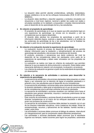 17
- La situación debe permitir abordar problemáticas, actitudes, estereotipos,
sesgos cotidianos a la luz de los enfoques transversales (R.M. N 281-2016-
MINEDU).
- La situación debe identificar y describir aspectos y contextos vinculados con
situaciones a nivel local, regional, nacional o global, las cuales son reales o
simuladas (posibles en la realidad) y propuestas o creadas intencionalmente
para el desarrollo de los aprendizajes de los y las estudiantes.
● En relación al propósito de aprendizaje:
- El propósito de aprendizaje es lo que se espera que el/la estudiante logre en
una experiencia de aprendizaje, se vincula con la situación y con las
competencias que se espera desarrollen.
- El docente debe plantear los propósitos de aprendizaje a partir de la
información obtenida (logros, avances y aspectos de mejora) y el análisis de
las evidencias de aprendizaje de los y las estudiantes, con la finalidad de
trabajar a partir de su nivel real de aprendizaje.
● En relación a la evaluación durante la experiencia de aprendizaje:
- La evaluación durante el proceso de desarrollo de la experiencia permite
obtener información para la mediación y retroalimentación del proceso de
aprendizaje del estudiante y del proceso de enseñanza del docente.
- El producto, productos o actuaciones que darán evidencia del nivel de
desarrollo de las competencias deben ser planteados como parte de la
experiencia de aprendizaje y deben estar vinculados con los propósitos de
aprendizaje.
- La evaluación se realiza con base en criterios de evaluación que permiten
observar lo que se espera de dicha producción o actuación. Estos deben estar
claramente definidos en relación con el propósito, la situación y el producto.
- Los criterios de evaluación se generan a partir de los estándares de aprendizaje
y/o desempeños.
● En relación a la secuencia de actividades o acciones para desarrollar la
experiencia de aprendizaje:
- La secuencia de actividades o de acciones planteadas debe presentar un orden
lógico y ser coherente con la intención de lograr el propósito planteado e ir
guiando a los y las estudiantes para el desarrollo de sus competencias.
- La secuencia de actividades o acciones debe verse claramente relacionada con
la situación planteada y debe guiar al estudiante por el uso de recursos claves
de las competencias que le permitan enfrentar la situación planteada.
- La secuencia de actividades o acciones visualizan con claridad cómo hace el
estudiante para generar elementos, insumos o versiones preliminares de los
productos y/o actuaciones.
- Este conjunto de actividades o acciones llevará al estudiante a poner en juego
diversas competencias en el marco de los enfoques asociados a ellas que
guían sus procesos de construcción.
- La secuencia de actividades o acciones debe plantear la conexión con el uso
de los diversos materiales educativos, como cuadernos de trabajo, fichas de
autoaprendizaje, recursos y aplicaciones de las tabletas, fuentes escritas y
orales, entre otros.
- Las actividades o acciones deben promover el diálogo de saberes, intercultural
y/o intergeneracional, para la comprensión desde diferentes perspectivas.
- Las actividades o acciones planteadas deben promover que el estudiante
organice sus tiempos, realice acciones para lograr los propósitos, autoevalúe
 