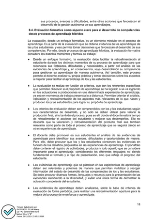 18
sus procesos, avances y dificultades, entre otras acciones que favorezcan el
desarrollo de la gestión autónoma de sus aprendizajes.
8.4. Evaluación formativa como aspecto clave para el desarrollo de competencias
desde procesos de aprendizaje híbridos
La evaluación, desde un enfoque formativo, es un elemento medular en el proceso de
aprendizaje. Es a partir de la evaluación que se obtiene evidencia de los aprendizajes de
las y los estudiantes, y eso permite tomar decisiones que favorezcan el desarrollo de sus
competencias. Por ello, desde procesos de aprendizaje híbridos, la evaluación formativa
considera los distintos momentos y formas de trabajo:
● Desde un enfoque formativo, la evaluación debe facilitar la retroalimentación al
estudiante durante los distintos momentos de su proceso de aprendizaje para que
reconozca sus fortalezas, dificultades y necesidades, a partir del análisis de las
evidencias de aprendizaje y, en consecuencia, vaya desarrollando su competencia
para gestionar su aprendizaje de manera autónoma. Así también, este proceso
permite al docente analizar su propia práctica y tomar decisiones sobre los aspectos
a mejorar para facilitar el aprendizaje de los y las estudiantes.
● La evaluación se realiza en función de criterios, que son los referentes específicos
que permiten observar si el propósito de aprendizaje se ha logrado o se va logrando
en las actuaciones o producciones en una determinada experiencia de aprendizaje,
ya sea en momentos de trabajo presencial o a distancia. Permiten orientar el análisis,
valoración y retroalimentación de los aspectos más relevantes de lo que hacen y
producen los y las estudiantes para lograr su propósito de aprendizaje.
● Los criterios de evaluación deben ser comprendidos por los y las estudiantes según
sus características de desarrollo, y no solo se deben utilizar para valorar la
producción final, sino también el proceso, pues es allí donde el docente está a tiempo
de retroalimentar el accionar del estudiante y mejorar sus desempeños. Ello no
descarta que la valoración y retroalimentación del producto final sea también
relevante como parte de todo el proceso de aprendizaje que se seguirá dando en
otras experiencias de aprendizaje.
● El docente debe promover en sus estudiantes el análisis de las evidencias de
aprendizaje para identificar sus avances, dificultades y oportunidades de mejora.
Para ello, debe procurar que los y las estudiantes conserven las evidencias en
función de los desafíos propuestos en las experiencias de aprendizaje. El portafolio
debe contener el registro de actividades, productos y todo aquello que se considere
importante para el aprendizaje, considerando los diferentes lenguajes; no siendo
fundamental el formato y el tipo de presentación, sino que refleje el progreso del
estudiante.
● Las evidencias de aprendizaje que se plantean en las experiencias de aprendizaje
deben ser relevantes y potentes de manera que permitan visibilizar y recoger
información del estado de desarrollo de las competencias de los y las estudiantes.
Se debe procurar diversas formas, lenguajes y recursos para la presentación de las
evidencias atendiendo a la diversidad, y evitar una única forma de demostrar la
actuación competente del estudiante.
● Las evidencias de aprendizaje deben analizarse, sobre la base de criterios de
evaluación de forma periódica, para realizar una retroalimentación oportuna para la
mejora del proceso de enseñanza y aprendizaje.
 