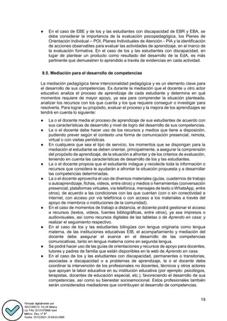 19
● En el caso de EBE y de los y las estudiantes con discapacidad de EBR y EBA, se
debe considerar la importancia de la evaluación psicopedagógica, los Planes de
Orientación Individual – POI, Planes Individuales de Atención - PIA y la identificación
de acciones observables para evaluar las actividades de aprendizaje, en el marco de
la evaluación formativa. En el caso de los y las estudiantes con discapacidad, en
lugar de plantear un producto como resultado del desarrollo de la EdA, es más
pertinente que demuestren lo aprendido a través de evidencias en cada actividad.
8.5. Mediación para el desarrollo de competencias
La mediación pedagógica tiene intencionalidad pedagógica y es un elemento clave para
el desarrollo de sus competencias. Es durante la mediación que el docente u otro actor
educativo analiza el proceso de aprendizaje de cada estudiante y determina en qué
momentos requiere de mayor apoyo, ya sea para comprender la situación planteada,
analizar los recursos con los que cuenta y los que requiere conseguir o investigar para
resolverla. Para lograr su propósito, evaluar el proceso y la mejora de los aprendizajes se
tendrá en cuenta lo siguiente:
● La o el docente media el proceso de aprendizaje de sus estudiantes de acuerdo con
sus características de desarrollo y nivel de logro del desarrollo de sus competencias.
● La o el docente debe hacer uso de los recursos y medios que tiene a disposición,
pudiendo prever según el contexto una forma de comunicación presencial, remota,
virtual o con visitas periódicas.
● En cualquiera que sea el tipo de servicio, los momentos que se dispongan para la
mediación al estudiante se deben orientar, principalmente, a asegurar la comprensión
del propósito de aprendizaje, de la situación a afrontar y de los criterios de evaluación,
teniendo en cuenta las características de desarrollo de los y las estudiantes.
● La o el docente propicia que el estudiante indague y recolecte toda la información o
recursos que considera le ayudarán a afrontar la situación propuesta y a desarrollar
las competencias determinadas.
● La o el docente aprovecha el uso de diversos materiales (guías, cuadernos de trabajo
o autoaprendizaje, fichas, videos, entre otros) y medios o herramientas (conversación
presencial, plataformas virtuales, vía telefónica, mensajes de texto o WhatsApp, entre
otros), de acuerdo a las condiciones con las que cuentan (con o sin conectividad a
internet, con acceso por vía telefónica o con acceso a los materiales a través del
apoyo de miembros o instituciones de la comunidad).
● En el caso de momentos de trabajo a distancia, el docente podrá gestionar el acceso
a recursos (textos, videos, fuentes bibliográficas, entre otros), ya sea impresos o
audiovisuales, así como recursos digitales de las tabletas o de Aprendo en casa; y
realizar el seguimiento respectivo.
● En el caso de los y las estudiantes bilingües con lengua originaria como lengua
materna, de las instituciones educativas EIB, el acompañamiento y mediación del
docente debe asegurar el avance en el desarrollo de las competencias
comunicativas, tanto en lengua materna como en segunda lengua.
● Se podrá hacer uso de las guías de orientaciones y recursos de apoyo para docentes,
tutores y padres de familia que están disponibles en la web de Aprendo en casa.
● En el caso de los y las estudiantes con discapacidad, permanentes o transitorias,
asociadas a discapacidad o a problemas de aprendizaje, la o el docente debe
coordinar la intervención de los profesionales no docentes, técnicos y otros actores
que apoyan la labor educativa en su institución educativa (por ejemplo: psicólogos,
terapistas, docentes de educación especial, etc.), favoreciendo el desarrollo de sus
competencias, así como su bienestar socioemocional. Estos profesionales también
serán considerados mediadores que contribuyen al desarrollo de competencias.
 