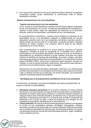 20
● En el caso de los momentos en los que se requiera trabajar a distancia, los gestores
comunitarios podrán ayudar favoreciendo la comunicación entre la familia,
estudiantes y docentes.
Soporte socioemocional a los y las estudiantes
Soporte socioemocional a los y las estudiantes
La I.E. cumple un rol fundamental que contribuye a la formación integral y el bienestar
de los y las estudiantes. Es así que, a través del acompañamiento socioafectivo y
cognitivo, brinda soporte, según las necesidades de orientación en la dimensión
personal, social y/o de aprendizaje, manifestadas por los y las estudiantes.
El acompañamiento socioafectivo y cognitivo busca fortalecer el desarrollo de los
aprendizajes de las y los estudiantes, mediante el establecimiento de vínculos
adecuados y positivos entre los y las estudiantes, las familias, docentes, tutores y
demás actores que forman parte de la institución o programa educativo. Requiere
realizarse de manera continua y se construye sobre la base de una relación
sustentada en el vínculo afectivo.
Este acompañamiento se sustenta en el vínculo afectivo, promueve los factores
protectores y fortalece al grupo de estudiantes en su identidad como colectivo,
contribuyendo a una convivencia democrática, donde cada uno de sus miembros es
responsable de su crecimiento individual y grupal. Además, promueve una cultura
inclusiva al identificar las barreras (de aprendizaje, de acceso, sociales, culturales,
entre otras) que impiden el desarrollo de los aprendizajes y, en coordinación con otros
actores (SAANEE, SEHO, entre otros), proporciona apoyo educativo, recursos y/o
medidas, ya sea de manera temporal o permanente, para eliminar esas barreras y
promover una comunidad inclusiva, segura y acogedora.
Requiere de una comunidad educativa responsable, informada y con claridad sobre
las intenciones educativas o los resultados de la formación, para conocer su rol frente
a ello y coordinar acciones que contribuyan, de manera articulada, con la formación
integral y el bienestar general del estudiante.
Estrategias para el acompañamiento socioafectivo de las y los estudiantes
A continuación, se presentan una serie de estrategias para este acompañamiento, de
acuerdo a la RVM 212-2020-MINEDU:
● Orientación educativa permanente. Es una acción inherente a la misma práctica
del docente y se hace presente a lo largo de toda la jornada diaria, acompañando al
estudiante de manera continua para contribuir a su formación integral y bienestar en
cualquier espacio de la institución educativa. Se entiende como un proceso de ayuda
específica y espontánea que realiza la o el docente para contribuir al desarrollo del
estudiante o de un grupo de ellos, a partir de situaciones que emergen de una
necesidad del estudiante o identificada por el mismo docente.
● Tutoría individual. Se trata de la atención personalizada que recibe la o el estudiante
en función de sus necesidades, intereses, dificultades, interrogantes, conflictos
personales, sociales y/o de aprendizaje, así como por temas de interés de las familias
que no pueden ser abordados de manera grupal. Es planificada y flexible, de acuerdo
a la demanda de atención durante las horas dispuestas para tal fin, según modalidad,
nivel o modelo de servicio.
 