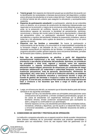 21
● Tutoría grupal. Son espacios de interacción grupal que se planifican de acuerdo con
la identificación de necesidades e intereses que provienen del diagnóstico y análisis
previo del grupo de estudiantes en el aula a cargo del tutor. Puede considerar también
el informe tutorial del año anterior para asegurar la articulación y acompañamiento
sostenido.
● Espacios de participación estudiantil. La participación, además de ser entendida
como un derecho, es un proceso de construcción de relaciones interpersonales que
repercuten en la promoción y mejora de la convivencia entre diferentes grupos y, por
ende, en la prevención de conflictos. Apunta a la construcción de ciudadanos
democráticos capaces de reconocer la pluralidad de pensamientos, opiniones,
convicciones y visiones del mundo sobre la base de la argumentación y desarrollo
del pensamiento crítico. La participación estudiantil contribuye al desarrollo
socioafectivo y cognitivo del estudiante, fortalece la cooperación ciudadana, valora a
todas las y los estudiantes como sujetos de derechos y contribuye a su rol como
agentes de cambio.
● Espacios con las familias y comunidad. Se busca la participación e
involucramiento de las familias y la comunidad en la responsabilidad compartida de
la formación integral y del bienestar de las y los estudiantes, considerando la
diversidad sociocultural y/o lingüística de las familias. La institución educativa y el
programa educativo pueden generar espacios como encuentros familiares, jornadas
de formación para madres y apoderados, entre otros.
● Este tipo de acompañamiento se planifica a partir del diagnóstico
socioemocional institucional y de aula, reconociendo las necesidades de
orientación o que afecten al bienestar del estudiante. Asimismo, se consideran
las prioridades a nivel local, regional y nacional, como son aspectos
relacionados a: soporte socioemocional, habilidades socioemocionales,
educación sexual integral, prevención de situaciones y/o conductas de riesgo
(embarazo adolescente y/o maternidad o paternidad temprana, consumo de
sustancias psicoactivas, trata de personas, discriminación, eliminación de
estereotipos, etc), entre otros. A nivel de la institución educativa, se establece
el Plan de tutoría, orientación educativa y convivencia escolar a cargo del
Comité de gestión del bienestar e involucra a todos los docentes de la IE o
programa. A nivel de aula, se elabora el Plan tutorial de aula a cargo del docente
tutor e involucra a los docentes que tiene a cargo el mismo grupo de
estudiantes.
● Luego, en el transcurso del año, es necesario que el docente destine parte del tiempo
semanal en las siguientes actividades:
- Dialogar con las y los estudiantes sobre sus principales preocupaciones como
consecuencia de la pandemia, y brindar consejería personalizada y grupal. En
los casos de estudiantes con experiencias dolorosas por la pérdida de
familiares directos, brindar contención socioemocional para acompañar su
dolor y asegurar su continuidad en sus aprendizajes.
- Generar espacios con los y las estudiantes para desarrollar actividades lúdicas,
recreativas, artísticas y deportivas, que les ayude a un desarrollo físico, social
y emocional saludables; y, particularmente, distender situaciones de estrés y
ansiedad.
9. CONDICIONES DE GESTIÓN Y PROTOCOLOS DE OPERACIÓN
La institución o programa educativo es un espacio social en donde suceden interacciones
entre diversos miembros de la comunidad educativa que propicien aprendizajes y
bienestar para sus estudiantes. Como tal, ese espacio debe ser gestionado con el
 