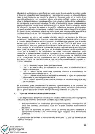 22
liderazgo de su director/a, o quien haga sus veces, quien deberá orientar la gestión escolar
al desarrollo integral de las y los estudiantes y garantizar su acceso a la educación básica
hasta la culminación de su trayectoria educativa. Conseguir esto, en el marco de un
extendido aislamiento y un progresivo retorno a la presencialidad, requiere una gestión
eficiente de las condiciones operativas del servicio educativo, de la práctica pedagógica y
del bienestar de la comunidad educativa. Por ello, el/la director/a, o quien haga sus veces,
gestiona la escuela compartiendo su liderazgo con su equipo directivo, docente, auxiliar
de educación, personal de soporte a la gestión pedagógica, personal administrativo,
personal de salud, entre otros actores, movilizándolos desde su área específica de trabajo.
En el caso de las instituciones educativas unidocentes, este liderazgo debe acompañarse
con la participación de las y los estudiantes, familias y la comunidad educativa.
Para asegurar un retorno del servicio educativo seguro, se requiere del liderazgo
pedagógico y distribuido del/la director/a y su equipo que le permita organizar prioridades,
y, con ello, lograr ofrecer un servicio educativo de calidad para asegurar que la gestión
escolar esté orientada a la prevención y control de la COVID-19. Así, tiene como
responsabilidad asegurar que todos los miembros de la comunidad educativa realicen
correctamente las actividades de preparación para el inicio del servicio educativo con
algún grado de presencialidad, así como las actividades rutinarias para la prevención y
control de la COVID-19. El cumplimiento de estas condiciones operativas podrá
desarrollar el espacio necesario para que logre gestionar los procesos pedagógicos y de
bienestar en su escuela, de acuerdo a los cinco (5) Compromisos de Gestión Escolar
(CGE), establecidos en los” Lineamientos para la gestión escolar de instituciones
educativas públicas de Educación Básica”, aprobado mediante el Decreto Supremo N.º
006-2021-MINEDU:
- CGE 1: Desarrollo integral de las y los estudiantes.
- CGE 2: Acceso de las y los estudiantes al SEP hasta la culminación de su
trayectoria educativa.
- CGE 3: Gestión de las condiciones operativas orientada al sostenimiento del
servicio educativo ofrecido por la I. E.
- CGE 4: Gestión de la práctica pedagógica orientada al logro de aprendizajes
previstos en el perfil de egreso del CNEB.
- CGE 5: Gestión del bienestar escolar que promueva el desarrollo integral de las y
los estudiantes.
En ese sentido, para complementar la normativa vigente respecto a las funciones del
personal de las instituciones educativas y programas educativos, se brindan orientaciones
para la gestión escolar en el marco de la prevención y control de la COVID-19.
9.1 Tipos de prestación del servicio educativo
El tipo de prestación de servicio educativo que brinda la institución educativa o programa
educativo, se determina tomando en cuenta los siguientes aspectos:
- El cumplimiento de las condiciones de bioseguridad respecto a la capacidad de
aforo total permitido y la distancia física de 1 m entre personas dentro del local
educativo.
- En caso el estudiante no pueda asistir al servicio educativo presencial o
semipresencial debido a una comorbilidad o algún riesgo de salud debidamente
justificada.
A continuación, se describe el funcionamiento de los tres (3) tipos de prestación del
servicio educativo:
 