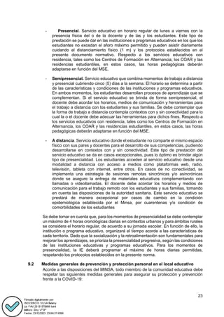 23
- Presencial. Servicio educativo en horario regular de lunes a viernes con la
presencia física del o de la docente y de las y los estudiantes. Este tipo de
prestación se puede dar en las instituciones o programas educativos en los que los
estudiantes no excedan el aforo máximo permitido y pueden asistir diariamente
cuidando el distanciamiento físico (1 m) y los protocolos establecidos en el
presente documento normativo. Respecto a los servicios educativos con
residencia, tales como los Centros de Formación en Alternancia, los COAR y las
residencias estudiantiles, en estos casos, las horas pedagógicas deberán
adaptarse en función del MSE.
- Semipresencial. Servicio educativo que combina momentos de trabajo a distancia
y presencial cubriendo cinco (5) días a la semana. El horario se determina a partir
de las características y condiciones de las instituciones y programas educativos.
En ambos momentos, los estudiantes desarrollan procesos de aprendizaje que se
complementan. Si el servicio educativo se brinda de forma semipresencial, el
docente debe acordar los horarios, medios de comunicación y herramientas para
el trabajo a distancia con los estudiantes y sus familias. Se debe contemplar que
la forma de trabajo a distancia contempla contextos con y sin conectividad para lo
cual la o el docente debe adecuar las herramientas para dichos fines. Respecto a
los servicios educativos con residencia, tales como los Centros de Formación en
Alternancia, los COAR y las residencias estudiantiles, en estos casos, las horas
pedagógicas deberán adaptarse en función del MSE.
- A distancia. Servicio educativo donde el estudiante no comparte el mismo espacio
físico con sus pares y docentes para el desarrollo de sus competencias, pudiendo
desarrollarse en contextos con y sin conectividad. Este tipo de prestación del
servicio educativo se da en casos excepcionales, pues lo óptimo es brindar algún
tipo de presencialidad. Los estudiantes acceden al servicio educativo desde una
modalidad a distancia con acceso a medios como plataformas web, radio,
televisión, tableta con internet, entre otros. En casos de no conectividad, se
implementa una estrategia de sesiones remotas sincrónicas y/o asincrónicas
donde se asegure la entrega de materiales educativos complementando con
llamadas o videollamadas. El docente debe acordar los horarios y medios de
comunicación para el trabajo remoto con los estudiantes y sus familias, tomando
en cuenta las disposiciones de la autoridad sanitaria. Este servicio educativo se
prestará de manera excepcional por casos de cambio en la condición
epidemiológica establecida por el Minsa, por cuarentenas y/o condición de
comorbilidades de los estudiantes
Se debe tomar en cuenta que, para los momentos de presencialidad se debe contemplar
un máximo de 4 horas cronológicas diarias en contextos urbanos y para ámbitos rurales
se considera el horario regular, de acuerdo a su jornada escolar. En función de ello, la
institución o programa educativo, organizará el tiempo acorde a las características de
cada territorio. Dado que la socialización y la retroalimentación son fundamentales para
mejorar los aprendizajes, se prioriza la presencialidad progresiva, según las condiciones
de las instituciones educativas y programas educativos. Para los momentos de
presencialidad, la IE deberá programar el máximo de horas diarias permitidas,
respetando los protocolos establecidos en la presente norma.
9.2 Medidas generales de prevención y protección personal en el local educativo
Acorde a las disposiciones del MINSA, todo miembro de la comunidad educativa debe
respetar las siguientes medidas generales para asegurar su protección y prevención
frente a la COVID-19:
 
