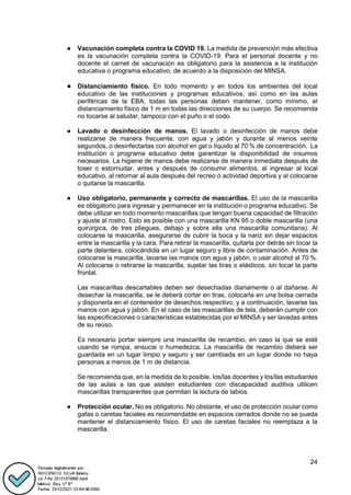 24
● Vacunación completa contra la COVID 19. La medida de prevención más efectiva
es la vacunación completa contra la COVID-19. Para el personal docente y no
docente el carnet de vacunación es obligatorio para la asistencia a la institución
educativa o programa educativo, de acuerdo a la disposición del MINSA.
● Distanciamiento físico. En todo momento y en todos los ambientes del local
educativo de las instituciones y programas educativos, así como en las aulas
periféricas de la EBA, todas las personas deben mantener, como mínimo, el
distanciamiento físico de 1 m en todas las direcciones de su cuerpo. Se recomienda
no tocarse al saludar, tampoco con el puño o el codo.
● Lavado o desinfección de manos. El lavado o desinfección de manos debe
realizarse de manera frecuente, con agua y jabón y durante al menos veinte
segundos, o desinfectarlas con alcohol en gel o líquido al 70 % de concentración. La
institución o programa educativo debe garantizar la disponibilidad de insumos
necesarios. La higiene de manos debe realizarse de manera inmediata después de
toser o estornudar, antes y después de consumir alimentos, al ingresar al local
educativo, al retornar al aula después del recreo o actividad deportiva y al colocarse
o quitarse la mascarilla.
● Uso obligatorio, permanente y correcto de mascarillas. El uso de la mascarilla
es obligatorio para ingresar y permanecer en la institución o programa educativo. Se
debe utilizar en todo momento mascarillas que tengan buena capacidad de filtración
y ajuste al rostro. Esto es posible con una mascarilla KN 95 o doble mascarilla (una
quirúrgica, de tres pliegues, debajo y sobre ella una mascarilla comunitaria). Al
colocarse la mascarilla, asegurarse de cubrir la boca y la nariz sin dejar espacios
entre la mascarilla y la cara. Para retirar la mascarilla, quitarla por detrás sin tocar la
parte delantera, colocándola en un lugar seguro y libre de contaminación. Antes de
colocarse la mascarilla, lavarse las manos con agua y jabón, o usar alcohol al 70 %.
Al colocarse o retirarse la mascarilla, sujetar las tiras o elásticos, sin tocar la parte
frontal.
Las mascarillas descartables deben ser desechadas diariamente o al dañarse. Al
desechar la mascarilla, se le deberá cortar en tiras, colocarla en una bolsa cerrada
y disponerla en el contenedor de desechos respectivo, y a continuación, lavarse las
manos con agua y jabón. En el caso de las mascarillas de tela, deberán cumplir con
las especificaciones o características establecidas por el MINSA y ser lavadas antes
de su reúso.
Es necesario portar siempre una mascarilla de recambio, en caso la que se esté
usando se rompa, ensucie o humedezca. La mascarilla de recambio deberá ser
guardada en un lugar limpio y seguro y ser cambiada en un lugar donde no haya
personas a menos de 1 m de distancia.
Se recomienda que, en la medida de lo posible, los/las docentes y los/las estudiantes
de las aulas a las que asisten estudiantes con discapacidad auditiva utilicen
mascarillas transparentes que permitan la lectura de labios.
● Protección ocular. No es obligatorio. No obstante, el uso de protección ocular como
gafas o caretas faciales es recomendable en espacios cerrados donde no se pueda
mantener el distanciamiento físico. El uso de caretas faciales no reemplaza a la
mascarilla.
 