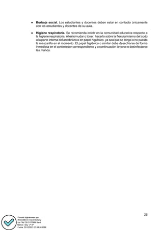 25
● Burbuja social. Los estudiantes y docentes deben estar en contacto únicamente
con los estudiantes y docentes de su aula.
● Higiene respiratoria. Se recomienda incidir en la comunidad educativa respecto a
la higiene respiratoria. Al estornudar o toser, hacerlo sobre la flexura interna del codo
o la parte interna del antebrazo o en papel higiénico, ya sea que se tenga o no puesta
la mascarilla en el momento. El papel higiénico o similar debe desecharse de forma
inmediata en el contenedor correspondiente y a continuación lavarse o desinfectarse
las manos.
 