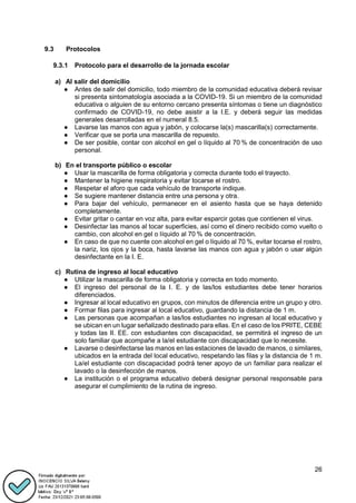 26
9.3 Protocolos
9.3.1 Protocolo para el desarrollo de la jornada escolar
a) Al salir del domicilio
● Antes de salir del domicilio, todo miembro de la comunidad educativa deberá revisar
si presenta sintomatología asociada a la COVID-19. Si un miembro de la comunidad
educativa o alguien de su entorno cercano presenta síntomas o tiene un diagnóstico
confirmado de COVID-19, no debe asistir a la I.E. y deberá seguir las medidas
generales desarrolladas en el numeral 8.5.
● Lavarse las manos con agua y jabón, y colocarse la(s) mascarilla(s) correctamente.
● Verificar que se porta una mascarilla de repuesto.
● De ser posible, contar con alcohol en gel o líquido al 70 % de concentración de uso
personal.
b) En el transporte público o escolar
● Usar la mascarilla de forma obligatoria y correcta durante todo el trayecto.
● Mantener la higiene respiratoria y evitar tocarse el rostro.
● Respetar el aforo que cada vehículo de transporte indique.
● Se sugiere mantener distancia entre una persona y otra.
● Para bajar del vehículo, permanecer en el asiento hasta que se haya detenido
completamente.
● Evitar gritar o cantar en voz alta, para evitar esparcir gotas que contienen el virus.
● Desinfectar las manos al tocar superficies, así como el dinero recibido como vuelto o
cambio, con alcohol en gel o líquido al 70 % de concentración.
● En caso de que no cuente con alcohol en gel o líquido al 70 %, evitar tocarse el rostro,
la nariz, los ojos y la boca, hasta lavarse las manos con agua y jabón o usar algún
desinfectante en la I. E.
c) Rutina de ingreso al local educativo
● Utilizar la mascarilla de forma obligatoria y correcta en todo momento.
● El ingreso del personal de la I. E. y de las/los estudiantes debe tener horarios
diferenciados.
● Ingresar al local educativo en grupos, con minutos de diferencia entre un grupo y otro.
● Formar filas para ingresar al local educativo, guardando la distancia de 1 m.
● Las personas que acompañan a las/los estudiantes no ingresan al local educativo y
se ubican en un lugar señalizado destinado para ellas. En el caso de los PRITE, CEBE
y todas las II. EE. con estudiantes con discapacidad, se permitirá el ingreso de un
solo familiar que acompañe a la/el estudiante con discapacidad que lo necesite.
● Lavarse o desinfectarse las manos en las estaciones de lavado de manos, o similares,
ubicados en la entrada del local educativo, respetando las filas y la distancia de 1 m.
La/el estudiante con discapacidad podrá tener apoyo de un familiar para realizar el
lavado o la desinfección de manos.
● La institución o el programa educativo deberá designar personal responsable para
asegurar el cumplimiento de la rutina de ingreso.
 