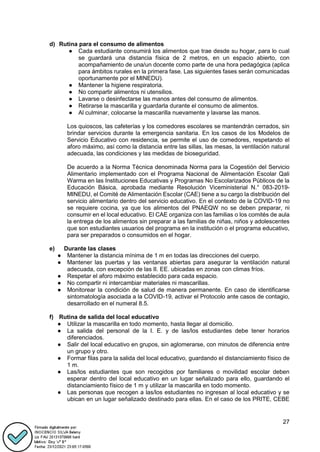 27
d) Rutina para el consumo de alimentos
● Cada estudiante consumirá los alimentos que trae desde su hogar, para lo cual
se guardará una distancia física de 2 metros, en un espacio abierto, con
acompañamiento de una/un docente como parte de una hora pedagógica (aplica
para ámbitos rurales en la primera fase. Las siguientes fases serán comunicadas
oportunamente por el MINEDU).
● Mantener la higiene respiratoria.
● No compartir alimentos ni utensilios.
● Lavarse o desinfectarse las manos antes del consumo de alimentos.
● Retirarse la mascarilla y guardarla durante el consumo de alimentos.
● Al culminar, colocarse la mascarilla nuevamente y lavarse las manos.
Los quioscos, las cafeterías y los comedores escolares se mantendrán cerrados, sin
brindar servicios durante la emergencia sanitaria. En los casos de los Modelos de
Servicio Educativo con residencia, se permite el uso de comedores, respetando el
aforo máximo, así como la distancia entre las sillas, las mesas, la ventilación natural
adecuada, las condiciones y las medidas de bioseguridad.
De acuerdo a la Norma Técnica denominada Norma para la Cogestión del Servicio
Alimentario implementado con el Programa Nacional de Alimentación Escolar Qali
Warma en las Instituciones Educativas y Programas No Escolarizados Públicos de la
Educación Básica, aprobada mediante Resolución Viceministerial N.° 083-2019-
MINEDU, el Comité de Alimentación Escolar (CAE) tiene a su cargo la distribución del
servicio alimentario dentro del servicio educativo. En el contexto de la COVID-19 no
se requiere cocina, ya que los alimentos del PNAEQW no se deben preparar, ni
consumir en el local educativo. El CAE organiza con las familias o los comités de aula
la entrega de los alimentos sin preparar a las familias de niñas, niños y adolescentes
que son estudiantes usuarios del programa en la institución o el programa educativo,
para ser preparados o consumidos en el hogar.
e) Durante las clases
● Mantener la distancia mínima de 1 m en todas las direcciones del cuerpo.
● Mantener las puertas y las ventanas abiertas para asegurar la ventilación natural
adecuada, con excepción de las II. EE. ubicadas en zonas con climas fríos.
● Respetar el aforo máximo establecido para cada espacio.
● No compartir ni intercambiar materiales ni mascarillas.
● Monitorear la condición de salud de manera permanente. En caso de identificarse
sintomatología asociada a la COVID-19, activar el Protocolo ante casos de contagio,
desarrollado en el numeral 8.5.
f) Rutina de salida del local educativo
● Utilizar la mascarilla en todo momento, hasta llegar al domicilio.
● La salida del personal de la I. E. y de las/los estudiantes debe tener horarios
diferenciados.
● Salir del local educativo en grupos, sin aglomerarse, con minutos de diferencia entre
un grupo y otro.
● Formar filas para la salida del local educativo, guardando el distanciamiento físico de
1 m.
● Las/los estudiantes que son recogidos por familiares o movilidad escolar deben
esperar dentro del local educativo en un lugar señalizado para ello, guardando el
distanciamiento físico de 1 m y utilizar la mascarilla en todo momento.
● Las personas que recogen a las/los estudiantes no ingresan al local educativo y se
ubican en un lugar señalizado destinado para ellas. En el caso de los PRITE, CEBE
 
