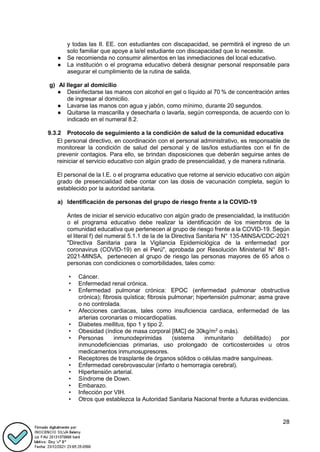28
y todas las II. EE. con estudiantes con discapacidad, se permitirá el ingreso de un
solo familiar que apoye a la/el estudiante con discapacidad que lo necesite.
● Se recomienda no consumir alimentos en las inmediaciones del local educativo.
● La institución o el programa educativo deberá designar personal responsable para
asegurar el cumplimiento de la rutina de salida.
g) Al llegar al domicilio
● Desinfectarse las manos con alcohol en gel o líquido al 70 % de concentración antes
de ingresar al domicilio.
● Lavarse las manos con agua y jabón, como mínimo, durante 20 segundos.
● Quitarse la mascarilla y desecharla o lavarla, según corresponda, de acuerdo con lo
indicado en el numeral 8.2.
9.3.2 Protocolo de seguimiento a la condición de salud de la comunidad educativa
El personal directivo, en coordinación con el personal administrativo, es responsable de
monitorear la condición de salud del personal y de las/los estudiantes con el fin de
prevenir contagios. Para ello, se brindan disposiciones que deberán seguirse antes de
reiniciar el servicio educativo con algún grado de presencialidad, y de manera rutinaria.
El personal de la I.E. o el programa educativo que retorne al servicio educativo con algún
grado de presencialidad debe contar con las dosis de vacunación completa, según lo
establecido por la autoridad sanitaria.
a) Identificación de personas del grupo de riesgo frente a la COVID-19
Antes de iniciar el servicio educativo con algún grado de presencialidad, la institución
o el programa educativo debe realizar la identificación de los miembros de la
comunidad educativa que pertenecen al grupo de riesgo frente a la COVID-19. Según
el literal f) del numeral 5.1.1 de la de la Directiva Sanitaria N° 135-MINSA/CDC-2021
"Directiva Sanitaria para la Vigilancia Epidemiológica de la enfermedad por
coronavirus (COVID-19) en el Perú", aprobada por Resolución Ministerial N° 881-
2021-MINSA, pertenecen al grupo de riesgo las personas mayores de 65 años o
personas con condiciones o comorbilidades, tales como:
• Cáncer.
• Enfermedad renal crónica.
• Enfermedad pulmonar crónica: EPOC (enfermedad pulmonar obstructiva
crónica); fibrosis quística; fibrosis pulmonar; hipertensión pulmonar; asma grave
o no controlada.
• Afecciones cardiacas, tales como insuficiencia cardiaca, enfermedad de las
arterias coronarias o miocardiopatías.
• Diabetes mellitus, tipo 1 y tipo 2.
• Obesidad (índice de masa corporal [IMC] de 30kg/m2
o más).
• Personas inmunodeprimidas (sistema inmunitario debilitado) por
inmunodeficiencias primarias, uso prolongado de corticosteroides u otros
medicamentos inmunosupresores.
• Receptores de trasplante de órganos sólidos o células madre sanguíneas.
• Enfermedad cerebrovascular (infarto o hemorragia cerebral).
• Hipertensión arterial.
• Síndrome de Down.
• Embarazo.
• Infección por VIH.
• Otros que establezca la Autoridad Sanitaria Nacional frente a futuras evidencias.
 