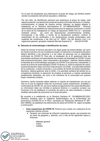 29
En el caso de estudiantes que pertenezcan al grupo de riesgo, las familias podrán
solicitar la prestación del servicio educativo a distancia.
Por otro lado, de identificarse personal que pertenezca al grupo de riesgo, este
deberá presentar una declaración jurada de acuerdo al formato del Anexo 3 y realizar,
prioritariamente, el trabajo de manera remota. Además, se deberá adoptar lo
establecido en la “Directiva Administrativa N° 321-MINSA/DGIESP - Directiva
administrativa que establece las disposiciones para la vigilancia, prevención y control
de la salud de los trabajadores en riesgo de exposición SARS CO-v-2 ”, aprobada
mediante xxxxxx, así como las disposiciones complementarias emitidas.
Corresponde a las UGEL, a través de la fiscalización posterior, verificar la
autenticidad de los certificados o las declaraciones juradas presentados para
sustentar las condiciones o las ￼la Ley N.° 30057, Ley del Servicio Civil y su
reglamento general, aprobado mediante Decreto Supremo N.° 040-2014-PCM.
b) Descarte de sintomatología e identificación de casos
Antes de reiniciar el servicio educativo con algún grado de presencialidad, así como
de manera rutinaria una vez iniciadas las clases, la institución o el programa educativo
deberá identificar a las personas o a las redes de personas con un diagnóstico
confirmado de COVID-19. Para ello, el empleador de la IE gestionará ante las
autoridades sanitarias correspondientes las pruebas de despistaje de COVID-19 para
todo el personal educativo, sean moleculares o de antígeno . Además, deberá realizar
el descarte de la sintomatología asociada a la COVID-19 al personal y estudiantes, a
través de la ficha de sintomatología COVID-19 (Anexo 3). Ante la sospecha de casos,
el personal directivo debe comunicar esta situación a la UGEL, a la autoridad sanitaria
de la jurisdicción, a las/los docentes y a los padres de familia de las/los estudiantes.
Asimismo, deberá gestionar ante la UGEL y la autoridad sanitaria del ámbito de su
competencia territorial, la aplicación de pruebas al personal y a las/los estudiantes
posiblemente infectados, así como a los miembros de la comunidad con quienes
hayan mantenido contacto.
Asimismo, las/los docentes deben elaborar un reporte de inasistencias una vez por
mes en el que se registren todas las ocurrencias (casos sospechosos, probables y
confirmados de COVID-19), así como realizar el seguimiento a los casos identificados.
La información debe ser remitida al personal directivo o a quienes cumplan sus
funciones a fin de establecer el momento de retorno de cada estudiante y evaluar
medidas adicionales de prevención en el local educativo.
De acuerdo a lo establecido en la Directiva Sanitaria N° 135-MINSA/CDC-2021
"Directiva Sanitaria para la Vigilancia Epidemiológica de la Enfermedad por
Coronavirus (COVID-19) en el Perú", aprobada por Resolución Ministerial N° 881-
2021-MINSA, se establecen las definiciones de casos de COVID-19, según se detalla
a continuación:
i. Caso sospechoso de COVID-19. Persona que cumpla con cualquiera de los
siguientes criterios clínicos:
● Paciente con síntomas de infección respiratoria aguda, que presente tos
y/o dolor de garganta y, además, uno o más de los siguientes signos y
síntomas:
- Malestar general.
- Fiebre.
- Cefalea.
 