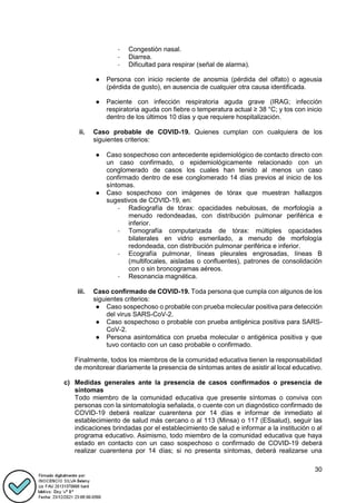 30
- Congestión nasal.
- Diarrea.
- Dificultad para respirar (señal de alarma).
● Persona con inicio reciente de anosmia (pérdida del olfato) o ageusia
(pérdida de gusto), en ausencia de cualquier otra causa identificada.
● Paciente con infección respiratoria aguda grave (IRAG; infección
respiratoria aguda con fiebre o temperatura actual ≥ 38 °C; y tos con inicio
dentro de los últimos 10 días y que requiere hospitalización.
ii. Caso probable de COVID-19. Quienes cumplan con cualquiera de los
siguientes criterios:
● Caso sospechoso con antecedente epidemiológico de contacto directo con
un caso confirmado, o epidemiológicamente relacionado con un
conglomerado de casos los cuales han tenido al menos un caso
confirmado dentro de ese conglomerado 14 días previos al inicio de los
síntomas.
● Caso sospechoso con imágenes de tórax que muestran hallazgos
sugestivos de COVID-19, en:
- Radiografía de tórax: opacidades nebulosas, de morfología a
menudo redondeadas, con distribución pulmonar periférica e
inferior.
- Tomografía computarizada de tórax: múltiples opacidades
bilaterales en vidrio esmerilado, a menudo de morfología
redondeada, con distribución pulmonar periférica e inferior.
- Ecografía pulmonar, líneas pleurales engrosadas, líneas B
(multifocales, aisladas o confluentes), patrones de consolidación
con o sin broncogramas aéreos.
- Resonancia magnética.
iii. Caso confirmado de COVID-19. Toda persona que cumpla con algunos de los
siguientes criterios:
● Caso sospechoso o probable con prueba molecular positiva para detección
del virus SARS-CoV-2.
● Caso sospechoso o probable con prueba antigénica positiva para SARS-
CoV-2.
● Persona asintomática con prueba molecular o antigénica positiva y que
tuvo contacto con un caso probable o confirmado.
Finalmente, todos los miembros de la comunidad educativa tienen la responsabilidad
de monitorear diariamente la presencia de síntomas antes de asistir al local educativo.
c) Medidas generales ante la presencia de casos confirmados o presencia de
síntomas
Todo miembro de la comunidad educativa que presente síntomas o conviva con
personas con la sintomatología señalada, o cuente con un diagnóstico confirmado de
COVID-19 deberá realizar cuarentena por 14 días e informar de inmediato al
establecimiento de salud más cercano o al 113 (Minsa) o 117 (ESsalud), seguir las
indicaciones brindadas por el establecimiento de salud e informar a la institución o al
programa educativo. Asimismo, todo miembro de la comunidad educativa que haya
estado en contacto con un caso sospechoso o confirmado de COVID-19 deberá
realizar cuarentena por 14 días; si no presenta síntomas, deberá realizarse una
 