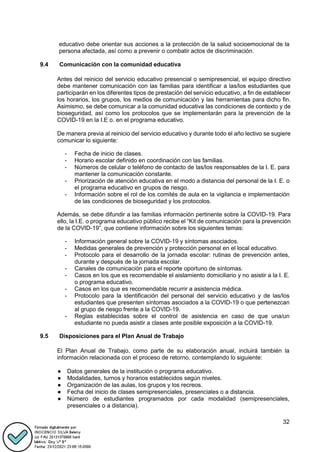 32
educativo debe orientar sus acciones a la protección de la salud socioemocional de la
persona afectada, así como a prevenir o combatir actos de discriminación.
9.4 Comunicación con la comunidad educativa
Antes del reinicio del servicio educativo presencial o semipresencial, el equipo directivo
debe mantener comunicación con las familias para identificar a las/los estudiantes que
participarán en los diferentes tipos de prestación del servicio educativo, a fin de establecer
los horarios, los grupos, los medios de comunicación y las herramientas para dicho fin.
Asimismo, se debe comunicar a la comunidad educativa las condiciones de contexto y de
bioseguridad, así como los protocolos que se implementarán para la prevención de la
COVID-19 en la I.E o. en el programa educativo.
De manera previa al reinicio del servicio educativo y durante todo el año lectivo se sugiere
comunicar lo siguiente:
- Fecha de inicio de clases.
- Horario escolar definido en coordinación con las familias.
- Números de celular o teléfono de contacto de las/los responsables de la I. E. para
mantener la comunicación constante.
- Priorización de atención educativa en el modo a distancia del personal de la I. E. o
el programa educativo en grupos de riesgo.
- Información sobre el rol de los comités de aula en la vigilancia e implementación
de las condiciones de bioseguridad y los protocolos.
Además, se debe difundir a las familias información pertinente sobre la COVID-19. Para
ello, la I.E. o programa educativo público recibe el “Kit de comunicación para la prevención
de la COVID-19”, que contiene información sobre los siguientes temas:
- Información general sobre la COVID-19 y síntomas asociados.
- Medidas generales de prevención y protección personal en el local educativo.
- Protocolo para el desarrollo de la jornada escolar: rutinas de prevención antes,
durante y después de la jornada escolar.
- Canales de comunicación para el reporte oportuno de síntomas.
- Casos en los que es recomendable el aislamiento domiciliario y no asistir a la I. E.
o programa educativo.
- Casos en los que es recomendable recurrir a asistencia médica.
- Protocolo para la identificación del personal del servicio educativo y de las/los
estudiantes que presenten síntomas asociados a la COVID-19 o que pertenezcan
al grupo de riesgo frente a la COVID-19.
- Reglas establecidas sobre el control de asistencia en caso de que una/un
estudiante no pueda asistir a clases ante posible exposición a la COVID-19.
9.5 Disposiciones para el Plan Anual de Trabajo
El Plan Anual de Trabajo, como parte de su elaboración anual, incluirá también la
información relacionada con el proceso de retorno, contemplando lo siguiente:
● Datos generales de la institución o programa educativo.
● Modalidades, turnos y horarios establecidos según niveles.
● Organización de las aulas, los grupos y los recreos.
● Fecha del inicio de clases semipresenciales, presenciales o a distancia.
● Número de estudiantes programados por cada modalidad (semipresenciales,
presenciales o a distancia).
 