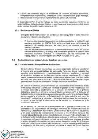 33
● Listado de docentes según la modalidad de servicio educativo (presencial,
semipresencial o no presencial), tomando en cuenta su condición de grupo de riesgo.
● Responsables de implementar el plan (nombres, cargos y funciones).
El desarrollo del Plan Anual de Trabajo, así como su difusión, ejecución, monitoreo, es
responsabilidad de la directora/el director, o quien haga sus veces, quien recibirá apoyo
de los comités de gestión conformados en la I. E.
9.5.1 Registro en el SIMON
El registro de la información de las condiciones de bioseguridad de cada institución
o programa educativo es obligatorio.
- El director debe registrar las condiciones de bioseguridad de la institución o el
programa educativo en SIMON. Este registro se hará antes del inicio de la
prestación del servicio educativo, así como, en forma mensual durante la
prestación de este.
- Para los escenarios sin conectividad o conectividad limitada, las UGEL podrán
disponer el mecanismo y el tiempo más conveniente para que el director de la
institución educativa formalice el cumplimiento de las condiciones de
bioseguridad y el posterior registro en SIMON realizado por la UGEL.
9.6 Fortalecimiento de capacidades de directivos y docentes
9.6.1 Fortalecimiento de capacidades de directivos
Es la directora/el director, o quien haga sus veces, responsable de liderar y gestionar
el retorno a la semipresencialidad de su escuela. Para ello, deberá fortalecer los
vínculos entre subdirector(es), coordinador(es), docentes, auxiliares y personal
administrativo tanto con las familias como con los mismos estudiantes. Es por este
motivo que resulta fundamental brindar fortalecimiento a los equipos directivos de las
escuelas para guiarlos en la priorización de actividades para el logro de aprendizajes
y bienestar de las/los estudiantes tras un largo periodo de aislamiento.
En vista de lo afirmado, el fortalecimiento de capacidades de los directivos de las
instituciones educativas se enfoca en prácticas de gestión escolar relacionadas con
el trabajo colegiado y colaborativo en la escuela, el monitoreo de la práctica
pedagógica docente en el marco del aprendizaje semipresencial y a distancia, el
fortalecimiento de dicha práctica pedagógica docente en el marco del aprendizaje
semipresencial y a distancia, el fortalecimiento de dicha práctica, así como la
planificación institucional y curricular, y la gestión del bienestar de estudiantes y
docentes, lo que incluye el compromiso de la escuela con la reinserción y la
continuidad educativa.
En tal sentido, la Dirección de Fortalecimiento de la Gestión Escolar (DIF) ha
priorizado en las propuestas de las estrategias formativas del Programa Nacional de
Formación y Capacitación de directores y subdirectores de instituciones educativas
y en otras acciones de fortalecimiento destinadas a los directivos del país, las
mencionadas prácticas de gestión. No obstante, es necesario redoblar esfuerzos en
el fortalecimiento de habilidades blandas para gestionar el retorno a interacciones
presenciales, así como a la nueva convivencia sobre todo para potenciar aquellas
prácticas de gestión vinculadas a los compromisos de gestión escolar 4 y 5. Diversos
materiales pedagógicos en torno a los temas mencionados han sido y serán puestos
a disposición de directivos y comunidad educativa a través del Portal Directivo
 