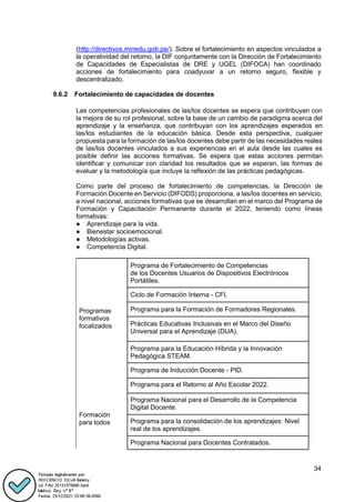 34
(http://directivos.minedu.gob.pe/). Sobre el fortalecimiento en aspectos vinculados a
la operatividad del retorno, la DIF conjuntamente con la Dirección de Fortalecimiento
de Capacidades de Especialistas de DRE y UGEL (DIFOCA) han coordinado
acciones de fortalecimiento para coadyuvar a un retorno seguro, flexible y
descentralizado.
9.6.2 Fortalecimiento de capacidades de docentes
Las competencias profesionales de las/los docentes se espera que contribuyan con
la mejora de su rol profesional, sobre la base de un cambio de paradigma acerca del
aprendizaje y la enseñanza, que contribuyan con los aprendizajes esperados en
las/los estudiantes de la educación básica. Desde esta perspectiva, cualquier
propuesta para la formación de las/los docentes debe partir de las necesidades reales
de las/los docentes vinculados a sus experiencias en el aula desde las cuales es
posible definir las acciones formativas. Se espera que estas acciones permitan
identificar y comunicar con claridad los resultados que se esperan, las formas de
evaluar y la metodología que incluye la reflexión de las prácticas pedagógicas.
Como parte del proceso de fortalecimiento de competencias, la Dirección de
Formación Docente en Servicio (DIFODS) proporciona, a las/los docentes en servicio,
a nivel nacional, acciones formativas que se desarrollan en el marco del Programa de
Formación y Capacitación Permanente durante el 2022, teniendo como líneas
formativas:
● Aprendizaje para la vida.
● Bienestar socioemocional.
● Metodologías activas.
● Competencia Digital.
Programas
formativos
focalizados
Programa de Fortalecimiento de Competencias
de los Docentes Usuarios de Dispositivos Electrónicos
Portátiles.
Ciclo de Formación Interna - CFI.
Programa para la Formación de Formadores Regionales.
Prácticas Educativas Inclusivas en el Marco del Diseño
Universal para el Aprendizaje (DUA).
Programa para la Educación Híbrida y la Innovación
Pedagógica STEAM.
Programa de Inducción Docente - PID.
Formación
para todos
Programa para el Retorno al Año Escolar 2022.
Programa Nacional para el Desarrollo de la Competencia
Digital Docente.
Programa para la consolidación de los aprendizajes: Nivel
real de los aprendizajes.
Programa Nacional para Docentes Contratados.
 