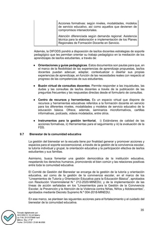 35
Acciones formativas: según niveles, modalidades, modelos
de servicio educativo, así como aquellos que devienen de
compromisos intersectoriales.
Atención diferenciada según demanda regional: Asistencia
técnica para la elaboración e implementación de los Planes
Regionales de Formación Docente en Servicio.
Además, la DIFODS pondrá a disposición de las/los docentes estrategias de soporte
pedagógico que les permitan orientar su trabajo pedagógico en la mediación de los
aprendizajes de las/los estudiantes, a través de:
● Orientaciones y guías pedagógicas. Estos documentos son pautas para que, en
el marco de la flexibilidad de las experiencias de aprendizaje propuestas, las/los
docentes puedan adecuar, adaptar, contextualizar o diseñar sus propias
experiencias de aprendizaje, en función de las necesidades reales con respecto al
progreso de las competencias de sus estudiantes.
● Buzón virtual de consultas docentes. Permite responder a las inquietudes, las
dudas y las consultas de las/los docentes a través de la publicación de las
preguntas frecuentes y las respuestas directas desde el formulario de consultas.
● Centro de recursos y herramientas. Es un espacio virtual que dispone de
recursos y herramientas educativas referidos a la formación docente en servicio
para los diferentes niveles, modalidades y modelos de servicio educativo de la
educación básica. Ofrece, además, seminarios microformativos, cartillas
informativas, podcasts, videos modelados, entre otros.
● Instrumentos para la gestión territorial. i) Estándares de calidad de las
acciones formativas, ii) Herramientas para el seguimiento y iii) la evaluación de la
FDS.
9.7 Bienestar de la comunidad educativa
La gestión del bienestar en la escuela tiene por finalidad generar y promover acciones y
espacios para el soporte socioemocional, a través de la gestión de la convivencia escolar,
la tutoría individual y grupal, la orientación educativa y la participación efectiva de las/los
estudiantes y sus familias.
Asimismo, busca fomentar una gestión democrática de la institución educativa,
respetando los derechos humanos, promoviendo el bien común y las relaciones positivas
entre toda la comunidad educativa.
El Comité de Gestión del Bienestar se encarga de la gestión de la tutoría y orientación
educativa, así como de la gestión de la convivencia escolar, en el marco de los
“Lineamientos de Tutoría y Orientación Educativa para la Educación Básica”, aprobados
con Resolución Viceministerial N.° 212-2020-MINEDU, y de la implementación de las
líneas de acción señaladas en los “Lineamientos para la Gestión de la Convivencia
Escolar, la Prevención y la Atención de la Violencia contra Niñas, Niños y Adolescentes”,
aprobados mediante Decreto Supremo N.º 004-2018-MINEDU.
En ese marco, se plantean las siguientes acciones para el fortalecimiento y el cuidado del
bienestar de la comunidad educativa.
 