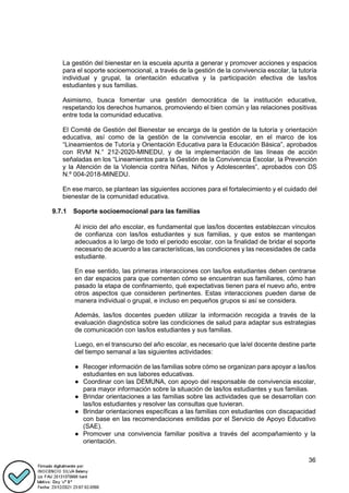 36
La gestión del bienestar en la escuela apunta a generar y promover acciones y espacios
para el soporte socioemocional, a través de la gestión de la convivencia escolar, la tutoría
individual y grupal, la orientación educativa y la participación efectiva de las/los
estudiantes y sus familias.
Asimismo, busca fomentar una gestión democrática de la institución educativa,
respetando los derechos humanos, promoviendo el bien común y las relaciones positivas
entre toda la comunidad educativa.
El Comité de Gestión del Bienestar se encarga de la gestión de la tutoría y orientación
educativa, así como de la gestión de la convivencia escolar, en el marco de los
“Lineamientos de Tutoría y Orientación Educativa para la Educación Básica”, aprobados
con RVM N.° 212-2020-MINEDU, y de la implementación de las líneas de acción
señaladas en los “Lineamientos para la Gestión de la Convivencia Escolar, la Prevención
y la Atención de la Violencia contra Niñas, Niños y Adolescentes”, aprobados con DS
N.º 004-2018-MINEDU.
En ese marco, se plantean las siguientes acciones para el fortalecimiento y el cuidado del
bienestar de la comunidad educativa.
9.7.1 Soporte socioemocional para las familias
Al inicio del año escolar, es fundamental que las/los docentes establezcan vínculos
de confianza con las/los estudiantes y sus familias, y que estos se mantengan
adecuados a lo largo de todo el periodo escolar, con la finalidad de bridar el soporte
necesario de acuerdo a las características, las condiciones y las necesidades de cada
estudiante.
En ese sentido, las primeras interacciones con las/los estudiantes deben centrarse
en dar espacios para que comenten cómo se encuentran sus familiares, cómo han
pasado la etapa de confinamiento, qué expectativas tienen para el nuevo año, entre
otros aspectos que consideren pertinentes. Estas interacciones pueden darse de
manera individual o grupal, e incluso en pequeños grupos si así se considera.
Además, las/los docentes pueden utilizar la información recogida a través de la
evaluación diagnóstica sobre las condiciones de salud para adaptar sus estrategias
de comunicación con las/los estudiantes y sus familias.
Luego, en el transcurso del año escolar, es necesario que la/el docente destine parte
del tiempo semanal a las siguientes actividades:
● Recoger información de las familias sobre cómo se organizan para apoyar a las/los
estudiantes en sus labores educativas.
● Coordinar con las DEMUNA, con apoyo del responsable de convivencia escolar,
para mayor información sobre la situación de las/los estudiantes y sus familias.
● Brindar orientaciones a las familias sobre las actividades que se desarrollan con
las/los estudiantes y resolver las consultas que tuvieran.
● Brindar orientaciones específicas a las familias con estudiantes con discapacidad
con base en las recomendaciones emitidas por el Servicio de Apoyo Educativo
(SAE).
● Promover una convivencia familiar positiva a través del acompañamiento y la
orientación.
 