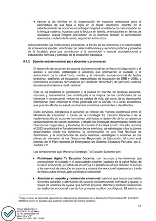 37
● Apoyar a las familias en la organización de espacios adecuados para el
aprendizaje de sus hijas e hijos en el hogar. Asimismo, orientar en el
establecimiento de acciones en el hogar dirigidas a fortalecer la comunicación en
la lengua materna, horarios para la lectura en familia, orientaciones en temas de
educación sexual integral, prevención de la violencia familiar, la alimentación
adecuada, cuidado de la salud, seguridad, entre otras.
Adicionalmente, las instituciones educativas, a través de los directivos o el responsable
de convivencia escolar, coordinan con otras instituciones y servicios públicos y privados
de la localidad para que contribuyan a la contención y soporte socioemocional a
estudiantes, familias y personal de la institución educativa.
9.7.2 Soporte socioemocional para docentes y promotoras
El desarrollo de acciones de soporte socioemocional se centra en la disposición y el
acceso a servicios, estrategias o acciones que promuevan el cuidado y el
autocuidado de la salud física, mental y el bienestar socioemocional de las/los
directivos, auxiliares de educación, especialistas de educación de DRE y UGEL y
promotoras educativas comunitarias (en adelante “docentes") de servicios públicos
de educación básica a nivel nacional.
Esto se da mediante la generación y la puesta en marcha de diversas acciones,
recursos y mecanismos que contribuyan a la mejora de las condiciones de su
bienestar y consecuente mejora de su calidad de vida; así como de su desempeño
profesional, para enfrentar la crisis generada por la COVID-19 u otras situaciones
que puedan afectar su salud, en diversos contextos cambiantes o desafiantes.
Estos servicios, estrategias o acciones se ofrecen de manera coordinada entre el
Ministerio de Educación a través de la Estrategia Te Escucho Docente y de la
implementación de acciones formativas orientadas al desarrollo de la competencia
socioemocional de las/los docentes, y desde las iniciativas desarrolladas desde las
Direcciones Regionales, y Unidades de Gestión Educativa Local3
. Por ello, durante
el 2022 se priorizará el fortalecimiento de los servicios, las estrategias o las acciones
desarrolladas desde los territorios, la conformación de una Red Nacional de
Atenciones, y la incorporación de estos servicios, estrategias o acciones en los
planes de bienestar de las Direcciones Regionales de Educación; tal como está
previsto en el Plan Nacional de Emergencia del Sistema Educativo Peruano, eje 2,
medida 2.2.
Los componentes que ofrece la Estrategia Te Escucho Docente son:
● Plataforma digital Te Escucho Docente: con recursos y herramientas que
promocionan el cuidado y el autocuidado docente (cuidado de la salud física, de
la salud emocional, y cuidado de los otros). La plataforma ofrece también el acceso
a los servicios de atención en soporte y contención emocional ingresando a través
de https://sites.minedu.gob.pe/teescuchodocente/
● Atención en soporte y contención emocional: servicio que busca que las/los
docentes accedan a atenciones de soporte socioemocional individual y grupal, a
través de una línea de ayuda, que permite prevenir, afrontar y contener situaciones
de desborde emocional usando los primeros auxilios psicológicos. El servicio se
3
Este proceso se desarrolla siguiendo las disposiciones planteadas en la Resolución Viceministerial N.° 241-2021-
MINEDU; como en aquellas que pudieran publicarse de manera posterior.
 