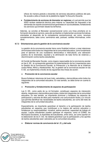 38
ofrece de manera gratuita a docentes de servicios educativos públicos del país.
Se accede a ellos a través de la plataforma digital Te Escucho Docente.
● Fortalecimiento de acciones de bienestar en regiones; el cual permite que las
IGED reciban asistencia técnica para mejorar su capacidad de respuesta a las
demandas de soporte socioemocional generadas en sus localidades; fortaleciendo
los servicios que brindan desde los territorios.
Además, se concibe al Bienestar socioemocional como una línea prioritaria en la
formación docente en servicio, para ello se diseñan e implementan acciones formativas
orientadas al desarrollo de la competencia socioemocional, así como, recursos
complementarios, tales como: seminarios web, podcast, cartillas informativas, entre
otros.
9.7.3 Orientaciones para la gestión de la convivencia escolar
La gestión de la convivencia escolar tiene como finalidad motivar y crear relaciones
armoniosas entre todos los integrantes de la comunidad educativa, como fundamento
para el ejercicio de una ciudadanía democrática e intercultural, una valoración
positiva de la diversidad, equidad y la eliminación de toda forma de violencia y
discriminación contra las/los estudiantes.
Al Comité de Bienestar Escolar, como órgano responsable de la convivencia escolar
en las II. EE., le corresponde garantizar la implementación de los Lineamientos para
la Gestión de la Convivencia Escolar, la Prevención y la Atención de la Violencia
contra Niñas, Niños y Adolescentes. Así, la gestión de la convivencia escolar en las
II. EE. se implementa a través de las siguientes tres líneas de acción:
● Promoción de la convivencia escolar
Busca fortalecer relaciones de buen trato, saludables y democráticas entre todos los
integrantes de la comunidad educativa. En ese sentido, se debe tomar en cuenta lo
siguiente:
● Promoción y fortalecimiento de espacios de participación
Las II. EE., como parte de su rol formador, constituyen espacios de interacción
abierta, respetuosa y democrática para todas y todos los integrantes de la comunidad
educativa. En ese sentido, es importante promover y fortalecer los espacios de
participación y servirse de ellos para mantener una comunicación fluida y un vínculo
que permita identificar las necesidades de las/los estudiantes, así como del resto de
integrantes de la comunidad educativa.
Especialmente, es importante garantizar el derecho a la participación de las/los
estudiantes en espacios que contribuyan a la mejora del servicio educativo y
fortalezcan su responsabilidad, iniciativa, estima personal, capacidad de trabajo en
equipo. Las/los estudiantes pueden participar en espacios, como el CONEI, los
Municipios Escolares, la Asamblea de Estudiantes, entre otros, así como aportar en
la elaboración de los II. GG. Se deberá garantizar que la participación y los aportes
de las/los estudiantes sean valorados por la comunidad educativa.
● Elaborar normas de convivencia de la I. E. y del aula
 