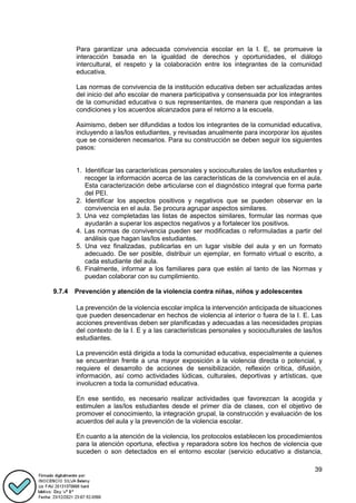 39
Para garantizar una adecuada convivencia escolar en la I. E, se promueve la
interacción basada en la igualdad de derechos y oportunidades, el diálogo
intercultural, el respeto y la colaboración entre los integrantes de la comunidad
educativa.
Las normas de convivencia de la institución educativa deben ser actualizadas antes
del inicio del año escolar de manera participativa y consensuada por los integrantes
de la comunidad educativa o sus representantes, de manera que respondan a las
condiciones y los acuerdos alcanzados para el retorno a la escuela.
Asimismo, deben ser difundidas a todos los integrantes de la comunidad educativa,
incluyendo a las/los estudiantes, y revisadas anualmente para incorporar los ajustes
que se consideren necesarios. Para su construcción se deben seguir los siguientes
pasos:
1. Identificar las características personales y socioculturales de las/los estudiantes y
recoger la información acerca de las características de la convivencia en el aula.
Esta caracterización debe articularse con el diagnóstico integral que forma parte
del PEI.
2. Identificar los aspectos positivos y negativos que se pueden observar en la
convivencia en el aula. Se procura agrupar aspectos similares.
3. Una vez completadas las listas de aspectos similares, formular las normas que
ayudarán a superar los aspectos negativos y a fortalecer los positivos.
4. Las normas de convivencia pueden ser modificadas o reformuladas a partir del
análisis que hagan las/los estudiantes.
5. Una vez finalizadas, publicarlas en un lugar visible del aula y en un formato
adecuado. De ser posible, distribuir un ejemplar, en formato virtual o escrito, a
cada estudiante del aula.
6. Finalmente, informar a los familiares para que estén al tanto de las Normas y
puedan colaborar con su cumplimiento.
9.7.4 Prevención y atención de la violencia contra niñas, niños y adolescentes
La prevención de la violencia escolar implica la intervención anticipada de situaciones
que pueden desencadenar en hechos de violencia al interior o fuera de la I. E. Las
acciones preventivas deben ser planificadas y adecuadas a las necesidades propias
del contexto de la I. E y a las características personales y socioculturales de las/los
estudiantes.
La prevención está dirigida a toda la comunidad educativa, especialmente a quienes
se encuentran frente a una mayor exposición a la violencia directa o potencial, y
requiere el desarrollo de acciones de sensibilización, reflexión crítica, difusión,
información, así como actividades lúdicas, culturales, deportivas y artísticas, que
involucren a toda la comunidad educativa.
En ese sentido, es necesario realizar actividades que favorezcan la acogida y
estimulen a las/los estudiantes desde el primer día de clases, con el objetivo de
promover el conocimiento, la integración grupal, la construcción y evaluación de los
acuerdos del aula y la prevención de la violencia escolar.
En cuanto a la atención de la violencia, los protocolos establecen los procedimientos
para la atención oportuna, efectiva y reparadora sobre los hechos de violencia que
suceden o son detectados en el entorno escolar (servicio educativo a distancia,
 
