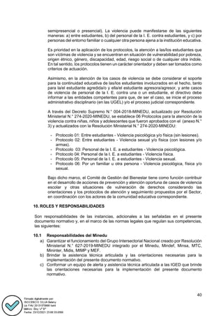 40
semipresencial o presencial). La violencia puede manifestarse de las siguientes
maneras: a) entre estudiantes, b) del personal de la I. E. contra estudiantes, y c) por
personas del entorno familiar o cualquier otra persona ajena a la institución educativa.
Es prioridad en la aplicación de los protocolos, la atención a las/los estudiantes que
son víctimas de violencia y se encuentran en situación de vulnerabilidad por pobreza,
origen étnico, género, discapacidad, edad, riesgo social o de cualquier otra índole.
En tal sentido, los protocolos tienen un carácter orientador y deben ser tomados como
criterios de actuación.
Asimismo, en la atención de los casos de violencia se debe considerar el soporte
para la continuidad educativa de las/los estudiantes involucrados en el hecho, tanto
para la/el estudiante agredida/o y ella/el estudiante agresora/agresor, y ante casos
de violencia de personal de la I. E. contra una o un estudiante, el directivo debe
informar a las entidades competentes para que, de ser el caso, se inicie el proceso
administrativo disciplinario (en las UGEL) y/o el proceso judicial correspondiente.
A través del Decreto Supremo N.° 004-2018-MINEDU, actualizado por Resolución
Ministerial N.° 274-2020-MINEDU, se establece 06 Protocolos para la atención de la
violencia contra niñas, niños y adolescentes que fueron aprobados con el (anexo N.°
3) y actualizados con la Resolución Ministerial N.° 274-2020-MINEDU:
- Protocolo 01: Entre estudiantes - Violencia psicológica y/o física (sin lesiones).
- Protocolo 02: Entre estudiantes - Violencia sexual y/o física (con lesiones y/o
armas).
- Protocolo 03: Personal de la I. E. a estudiantes - Violencia psicológica.
- Protocolo 04: Personal de la I. E. a estudiantes - Violencia física.
- Protocolo 05: Personal de la I. E. a estudiantes - Violencia sexual.
- Protocolo 06: Por un familiar u otra persona - Violencia psicológica, física y/o
sexual.
Bajo dicho marco, el Comité de Gestión del Bienestar tiene como función contribuir
en el desarrollo de acciones de prevención y atención oportuna de casos de violencia
escolar y otras situaciones de vulneración de derechos considerando las
orientaciones y los protocolos de atención y seguimiento propuestos por el Sector,
en coordinación con los actores de la comunidad educativa correspondiente.
10. ROLES Y RESPONSABILIDADES
Son responsabilidades de las instancias, adicionales a las señaladas en el presente
documento normativo y, en el marco de las normas legales que regulan sus competencias,
las siguientes:
10.1 Responsabilidades del Minedu
a) Garantizar el funcionamiento del Grupo Intersectorial Nacional creado por Resolución
Ministerial N.° 627-2019-MINEDU integrado por el Minedu, Mindef, Minsa, MTC,
Mininter, Midis, MIMP y MEF.
b) Brindar la asistencia técnica articulada y las orientaciones necesarias para la
implementación del presente documento normativo.
c) Conformar un equipo de alerta y asistencia técnica articulada a las IGED que brinde
las orientaciones necesarias para la implementación del presente documento
normativo.
 