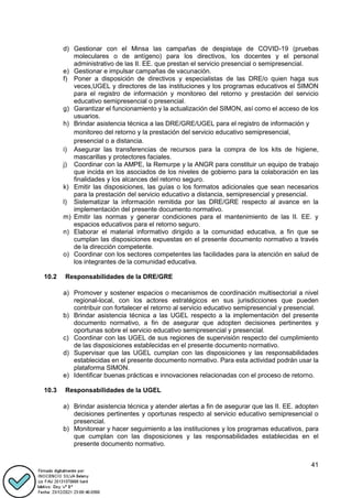 41
d) Gestionar con el Minsa las campañas de despistaje de COVID-19 (pruebas
moleculares o de antígeno) para los directivos, los docentes y el personal
administrativo de las II. EE. que prestan el servicio presencial o semipresencial.
e) Gestionar e impulsar campañas de vacunación.
f) Poner a disposición de directivos y especialistas de las DRE/o quien haga sus
veces,UGEL y directores de las instituciones y los programas educativos el SIMON
para el registro de información y monitoreo del retorno y prestación del servicio
educativo semipresencial o presencial.
g) Garantizar el funcionamiento y la actualización del SIMON, así como el acceso de los
usuarios.
h) Brindar asistencia técnica a las DRE/GRE/UGEL para el registro de información y
monitoreo del retorno y la prestación del servicio educativo semipresencial,
presencial o a distancia.
i) Asegurar las transferencias de recursos para la compra de los kits de higiene,
mascarillas y protectores faciales.
j) Coordinar con la AMPE, la Remurpe y la ANGR para constituir un equipo de trabajo
que incida en los asociados de los niveles de gobierno para la colaboración en las
finalidades y los alcances del retorno seguro.
k) Emitir las disposiciones, las guías o los formatos adicionales que sean necesarios
para la prestación del servicio educativo a distancia, semipresencial y presencial.
l) Sistematizar la información remitida por las DRE/GRE respecto al avance en la
implementación del presente documento normativo.
m) Emitir las normas y generar condiciones para el mantenimiento de las II. EE. y
espacios educativos para el retorno seguro.
n) Elaborar el material informativo dirigido a la comunidad educativa, a fin que se
cumplan las disposiciones expuestas en el presente documento normativo a través
de la dirección competente.
o) Coordinar con los sectores competentes las facilidades para la atención en salud de
los integrantes de la comunidad educativa.
10.2 Responsabilidades de la DRE/GRE
a) Promover y sostener espacios o mecanismos de coordinación multisectorial a nivel
regional-local, con los actores estratégicos en sus jurisdicciones que pueden
contribuir con fortalecer el retorno al servicio educativo semipresencial y presencial.
b) Brindar asistencia técnica a las UGEL respecto a la implementación del presente
documento normativo, a fin de asegurar que adopten decisiones pertinentes y
oportunas sobre el servicio educativo semipresencial y presencial.
c) Coordinar con las UGEL de sus regiones de supervisión respecto del cumplimiento
de las disposiciones establecidas en el presente documento normativo.
d) Supervisar que las UGEL cumplan con las disposiciones y las responsabilidades
establecidas en el presente documento normativo. Para esta actividad podrán usar la
plataforma SIMON.
e) Identificar buenas prácticas e innovaciones relacionadas con el proceso de retorno.
10.3 Responsabilidades de la UGEL
a) Brindar asistencia técnica y atender alertas a fin de asegurar que las II. EE. adopten
decisiones pertinentes y oportunas respecto al servicio educativo semipresencial o
presencial.
b) Monitorear y hacer seguimiento a las instituciones y los programas educativos, para
que cumplan con las disposiciones y las responsabilidades establecidas en el
presente documento normativo.
 