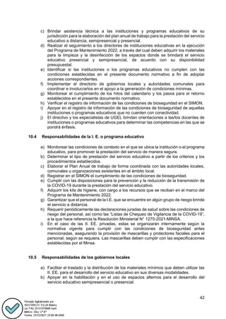 42
c) Brindar asistencia técnica a las instituciones y programas educativos de su
jurisdicción para la elaboración del plan anual de trabajo para la prestación del servicio
educativo a distancia, semipresencial y presencial.
d) Realizar el seguimiento a los directores de instituciones educativas en la ejecución
del Programa de Mantenimiento 2022, a través del cual deben adquirir los materiales
para la limpieza y la desinfección de los espacios donde se brindará el servicio
educativo presencial y semipresencial, de acuerdo con su disponibilidad
presupuestal.
e) Identificar si las instituciones o los programas educativos no cumplen con las
condiciones establecidas en el presente documento normativo a fin de adoptar
acciones correspondientes.
f) Implementar el directorio de gobiernos locales y autoridades comunales para
coordinar e involucrarlos en el apoyo a la generación de condiciones mínimas.
g) Monitorear el cumplimiento de los hitos del calendario y los pasos para el retorno
establecidos en el presente documento normativo.
h) Verificar el registro de información de las condiciones de bioseguridad en el SIMON.
i) Apoyar en el registro de información de las condiciones de bioseguridad de aquellas
instituciones o programas educativos que no cuenten con conectividad.
j) El directivo y los especialistas de UGEL brindan orientaciones a las/los docentes de
instituciones o programas educativos para determinar las competencias en las que se
pondrá énfasis.
10.4 Responsabilidades de la I. E. o programa educativo
a) Monitorear las condiciones de contexto en el que se ubica la institución o el programa
educativo, para promover la prestación del servicio de manera segura.
b) Determinar el tipo de prestación del servicio educativo a partir de los criterios y los
procedimientos establecidos.
c) Elaborar el Plan Anual de trabajo de forma coordinada con las autoridades locales,
comunales u organizaciones existentes en el ámbito local.
d) Registrar en el SIMON el cumplimiento de las condiciones de bioseguridad.
e) Cumplir con las disposiciones para la prevención y la reducción de la transmisión de
la COVID-19 durante la prestación del servicio educativo.
f) Adquirir los kits de higiene, con cargo a los recursos que se reciban en el marco del
Programa de Mantenimiento 2022.
g) Garantizar que el personal de la I.E. que se encuentre en algún grupo de riesgo brinde
el servicio a distancia.
h) Requerir periódicamente las declaraciones juradas de salud sobre las condiciones de
riesgo del personal, así como las “Listas de Chequeo de Vigilancia de la COVID-19”,
a la que hace referencia la Resolución Ministerial N° 1275-2021-MINSA.
i) En el caso de las II. EE. privadas, estas se organizarán internamente según la
normativa vigente para cumplir con las condiciones de bioseguridad antes
mencionadas, asegurando la provisión de mascarillas y protectores faciales para el
personal, según se requiera. Las mascarillas deben cumplir con las especificaciones
establecidas por el Minsa.
10.5 Responsabilidades de los gobiernos locales
a) Facilitar el traslado y la distribución de los materiales mínimos que deben utilizar las
II. EE. para el desarrollo del servicio educativo en sus diversas modalidades.
b) Apoyar en la habilitación y en el uso de espacios alternos para el desarrollo del
servicio educativo semipresencial o presencial.
 