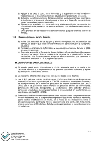 43
c) Apoyar a las DRE y UGEL en el monitoreo y la supervisión de las condiciones
necesarias para el desarrollo del servicio educativo semipresencial o presencial.
d) Colaborar con el mantenimiento de las condiciones sanitarias internas y externas de
la institución o el programa educativo para el inicio y el desarrollo permanente de
clases presenciales o semipresenciales.
e) Ejercer su rol articulador con otros sectores y aliados estratégicos para mejorar las
condiciones en la prestación del servicio educativo con pertinencia sociocultural y
lingüística.
f) Otras previstas en las disposiciones complementarias que para tal efecto apruebe el
Minedu.
10.6 Responsabilidades de la/el docente.
a) Hacer uso adecuado de los equipos y bienes entregados para la prestación del
servicio, en caso de que estos hayan sido facilitados por la institución o el programa
educativo.
b) Participar en el programa de formación y capacitación permanente durante el 2022,
en caso corresponda.
c) Completar y suscribir la Declaración Jurada de Salud a fin de identificar si forma parte
del grupo de riesgo. Ante la omisión o la negativa de la presentación de esta
declaración, la/el docente prestará el tipo de servicio educativo que determine la
directora/el director de la I.E. o programa educativo.
11. DISPOSICIONES COMPLEMENTARIAS
a) El Minedu, podrá emitir orientaciones y brindar asistencia técnica necesaria a las
DRE/GRE respecto a la implementación del presente documento normativo y regular
aquello que no se encuentra previsto.
b) La plataforma SIMON estará disponible para su uso desde enero de 2022.
c) Las II. EE. del país pueden participar en el IV Concurso Nacional de Proyectos de
Innovación Educativa, organizado por el FONDEP, movilizando estrategias formativas y
de acompañamiento en el diseño de propuestas de mejora, coordinadas con DRE y
UGEL. Las II. EE. ganadoras podrán financiar sus proyectos a través de subvenciones,
garantizando eficiencia, transparencia y oportunidades para extender prácticas
pertinentes vinculadas a la semipresencialidad o presencialidad, en sus territorios, en
coordinación con las DRE y UGEL.
d) El Ministerio de Educación emite las orientaciones y disposiciones complementarias que
resulten necesarias para el cumplimiento del presente documento normativo. Asimismo,
podrá efectuar modificaciones al mismo, en el marco de las disposiciones sobre la
emergencia sanitaria del COVID-19 que, posteriormente a la aprobación de la misma,
emita o comunique el Ministerio de Salud y que tenga impacto en el presente documento
normativo.ma.
 