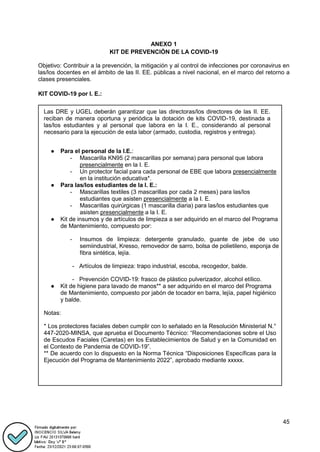 45
ANEXO 1
KIT DE PREVENCIÓN DE LA COVID-19
Objetivo: Contribuir a la prevención, la mitigación y al control de infecciones por coronavirus en
las/los docentes en el ámbito de las II. EE. públicas a nivel nacional, en el marco del retorno a
clases presenciales.
KIT COVID-19 por I. E.:
Las DRE y UGEL deberán garantizar que las directoras/los directores de las II. EE.
reciban de manera oportuna y periódica la dotación de kits COVID-19, destinada a
las/los estudiantes y al personal que labora en la I. E., considerando al personal
necesario para la ejecución de esta labor (armado, custodia, registros y entrega).
● Para el personal de la I.E.:
- Mascarilla KN95 (2 mascarillas por semana) para personal que labora
presencialmente en la I. E.
- Un protector facial para cada personal de EBE que labora presencialmente
en la institución educativa*.
● Para las/los estudiantes de la I. E.:
- Mascarillas textiles (3 mascarillas por cada 2 meses) para las/los
estudiantes que asisten presencialmente a la I. E.
- Mascarillas quirúrgicas (1 mascarilla diaria) para las/los estudiantes que
asisten presencialmente a la I. E.
● Kit de insumos y de artículos de limpieza a ser adquirido en el marco del Programa
de Mantenimiento, compuesto por:
- Insumos de limpieza: detergente granulado, guante de jebe de uso
semiindustrial, Kresso, removedor de sarro, bolsa de polietileno, esponja de
fibra sintética, lejía.
- Artículos de limpieza: trapo industrial, escoba, recogedor, balde.
- Prevención COVID-19: frasco de plástico pulverizador, alcohol etílico.
● Kit de higiene para lavado de manos** a ser adquirido en el marco del Programa
de Mantenimiento, compuesto por jabón de tocador en barra, lejía, papel higiénico
y balde.
Notas:
* Los protectores faciales deben cumplir con lo señalado en la Resolución Ministerial N.°
447-2020-MINSA, que aprueba el Documento Técnico: “Recomendaciones sobre el Uso
de Escudos Faciales (Caretas) en los Establecimientos de Salud y en la Comunidad en
el Contexto de Pandemia de COVID-19”.
** De acuerdo con lo dispuesto en la Norma Técnica “Disposiciones Específicas para la
Ejecución del Programa de Mantenimiento 2022”, aprobado mediante xxxxx.
 