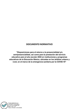DOCUMENTO NORMATIVO
“Disposiciones para el retorno a la presencialidad y/o
semipresencialidad, así como para la prestación del servicio
educativo para el año escolar 2022 en instituciones y programas
educativos de la Educación Básica, ubicadas en los ámbitos urbano y
rural, en el marco de la emergencia sanitaria por la COVID-19”
 