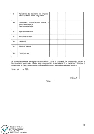 47
9 Receptores de trasplante de órganos
sólidos o células madre sanguíneas.
10 Enfermedad cerebrovascular (infarto o
hemorragia cerebral)
Hipertensión arterial.
11 Hipertensión arterial.
12 Síndrome de Down.
13 Embarazo.
14 Infección por VIH.
15 Otros (indicar).
La información brindada en la presente Declaración Jurada es verdadera, en consecuencia, asumo la
responsabilidad que pudiera devenir de la comprobación de su falsedad o su inexactitud, así como la
presentación de los documentos que acrediten tal condición a solicitud del Ministerio de Salud.
Lima, de de 2022.
--------------------------
Firma
 
