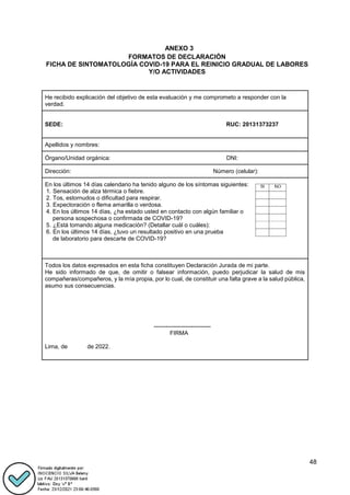 48
ANEXO 3
FORMATOS DE DECLARACIÓN
FICHA DE SINTOMATOLOGÍA COVID-19 PARA EL REINICIO GRADUAL DE LABORES
Y/O ACTIVIDADES
He recibido explicación del objetivo de esta evaluación y me comprometo a responder con la
verdad.
SEDE: RUC: 20131373237
Apellidos y nombres:
Órgano/Unidad orgánica: DNI:
Dirección: Número (celular):
En los últimos 14 días calendario ha tenido alguno de los síntomas siguientes:
1. Sensación de alza térmica o fiebre.
2. Tos, estornudos o dificultad para respirar.
3. Expectoración o flema amarilla o verdosa.
4. En los últimos 14 días, ¿ha estado usted en contacto con algún familiar o
persona sospechosa o confirmada de COVID-19?
5. ¿Está tomando alguna medicación? (Detallar cuál o cuáles):
6. En los últimos 14 días, ¿tuvo un resultado positivo en una prueba
de laboratorio para descarte de COVID-19?
Todos los datos expresados en esta ficha constituyen Declaración Jurada de mi parte.
He sido informado de que, de omitir o falsear información, puedo perjudicar la salud de mis
compañeras/compañeros, y la mía propia, por lo cual, de constituir una falta grave a la salud pública,
asumo sus consecuencias.
-----------------------------
FIRMA
Lima, de de 2022.
 
