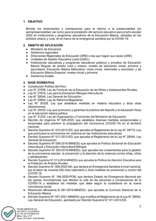 2
1. OBJETIVO
Brindar los lineamientos y orientaciones para el retorno a la presencialidad y/o
semipresencialidad, así como para la prestación del servicio educativo para el año escolar
2022 en instituciones y programas educativos de la Educación Básica, ubicadas en los
ámbitos urbano y rural, en el marco de la emergencia sanitaria por la COVID-19.
2. ÁMBITO DE APLICACIÓN
● Ministerio de Educación
● Gobiernos regionales
● Direcciones Regionales de Educación (DRE) o las que hagan sus veces (GRE)
● Unidades de Gestión Educativa Local (UGEL)
● Instituciones educativas y programas educativos públicos y privados de Educación
Básica Regular de ámbito rural y urbano: niveles de educación inicial, primaria y
secundaria; Educación Básica Alternativa: ciclos inicial, intermedio y avanzado; y de
Educación Básica Especial: niveles inicial y primaria.
● Gobiernos locales
3. BASE NORMATIVA
● Constitución Política del Perú.
● Ley N° 27558, Ley de Fomento de la Educación de las Niñas y Adolescentes Rurales.
● Ley N° 27818, Ley para la Educación Bilingüe Intercultural.
● Ley N° 28044, Ley General de Educación.
● Ley N° 29944, Ley de Reforma Magisterial.
● Ley Nº 30328, Ley que establece medidas en materia educativa y dicta otras
disposiciones.
● Ley N° 30432, Ley que promueve y garantiza la práctica del deporte y la educación física
en la educación básica pública.
● Ley N° 31224, Ley de Organización y Funciones del Ministerio de Educación.
● Decreto de Urgencia Nº 026-2020, que establece diversas medidas excepcionales y
temporales para prevenir la propagación del coronavirus (COVID-19) en el territorio
nacional.
● Decreto Supremo N° 010-2012-ED, que aprueba el Reglamento de la Ley N° 29719, Ley
que promueve la convivencia sin violencia en las instituciones educativas.
● Decreto Supremo N° 011-2012-ED, que aprueba el Reglamento de la Ley N° 28044, Ley
General de Educación
● Decreto Supremo Nº 006-2016-MINEDU que aprueba la Política Sectorial de Educación
Intercultural y Educación Intercultural Bilingüe
● Decreto Supremo N° 004-2018-MINEDU, que aprueba los Lineamientos para la gestión
de la convivencia escolar, la prevención y la atención de la violencia contra niñas, niños
y adolescentes.
● Decreto Supremo N° 013-2018-MINEDU que aprueba la Política de Atención Educativa para
la Población de Ámbitos Rurales
● Decreto Supremo N° 008-2020-SA, que declara en Emergencia Sanitaria a nivel nacional,
por el plazo de noventa (90) días calendario y dicta medidas de prevención y control del
COVID-19.
● Decreto Supremo N° 184-2020-PCM, que declara Estado de Emergencia Nacional por
las graves circunstancias que afectan la vida de las personas a consecuencia de la
COVID-19 y establece las medidas que debe seguir la ciudadanía en la nueva
convivencia social.
● Resolución Ministerial N 281-2016-MINEDU, que aprueba el Currículo Nacional de la
Educación Básica.
● Decreto Supremo N° 007-2021-MINEDU que modifica el Reglamento de la Ley N° 28044,
Ley General de Educación, aprobado por Decreto Supremo N° 011-2012-ED.
 
