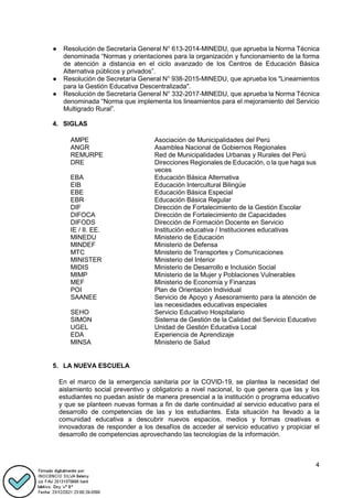 4
● Resolución de Secretaría General N° 613-2014-MINEDU, que aprueba la Norma Técnica
denominada “Normas y orientaciones para la organización y funcionamiento de la forma
de atención a distancia en el ciclo avanzado de los Centros de Educación Básica
Alternativa públicos y privados”.
● Resolución de Secretaría General N° 938-2015-MINEDU, que aprueba los "Lineamientos
para la Gestión Educativa Descentralizada".
● Resolución de Secretaría General N° 332-2017-MINEDU, que aprueba la Norma Técnica
denominada “Norma que implementa los lineamientos para el mejoramiento del Servicio
Multigrado Rural”.
4. SIGLAS
AMPE
ANGR
REMURPE
DRE
Asociación de Municipalidades del Perú
Asamblea Nacional de Gobiernos Regionales
Red de Municipalidades Urbanas y Rurales del Perú
Direcciones Regionales de Educación, o la que haga sus
veces
EBA Educación Básica Alternativa
EIB Educación Intercultural Bilingüe
EBE Educación Básica Especial
EBR
DIF
DIFOCA
DIFODS
Educación Básica Regular
Dirección de Fortalecimiento de la Gestión Escolar
Dirección de Fortalecimiento de Capacidades
Dirección de Formación Docente en Servicio
IE / II. EE. Institución educativa / Instituciones educativas
MINEDU
MINDEF
MTC
MINISTER
MIDIS
MIMP
MEF
Ministerio de Educación
Ministerio de Defensa
Ministerio de Transportes y Comunicaciones
Ministerio del Interior
Ministerio de Desarrollo e Inclusión Social
Ministerio de la Mujer y Poblaciones Vulnerables
Ministerio de Economía y Finanzas
POI Plan de Orientación Individual
SAANEE Servicio de Apoyo y Asesoramiento para la atención de
las necesidades educativas especiales
SEHO Servicio Educativo Hospitalario
SIMON Sistema de Gestión de la Calidad del Servicio Educativo
UGEL
EDA
MINSA
Unidad de Gestión Educativa Local
Experiencia de Aprendizaje
Ministerio de Salud
5. LA NUEVA ESCUELA
En el marco de la emergencia sanitaria por la COVID-19, se plantea la necesidad del
aislamiento social preventivo y obligatorio a nivel nacional, lo que genera que las y los
estudiantes no puedan asistir de manera presencial a la institución o programa educativo
y que se planteen nuevas formas a fin de darle continuidad al servicio educativo para el
desarrollo de competencias de las y los estudiantes. Esta situación ha llevado a la
comunidad educativa a descubrir nuevos espacios, medios y formas creativas e
innovadoras de responder a los desafíos de acceder al servicio educativo y propiciar el
desarrollo de competencias aprovechando las tecnologías de la información.
 