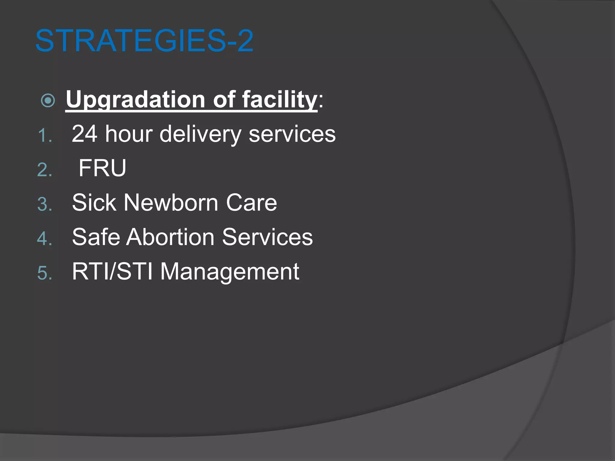 STRATEGIES-2
 Upgradation of facility:
1. 24 hour delivery services
2. FRU
3. Sick Newborn Care
4. Safe Abortion Services
5. RTI/STI Management
 