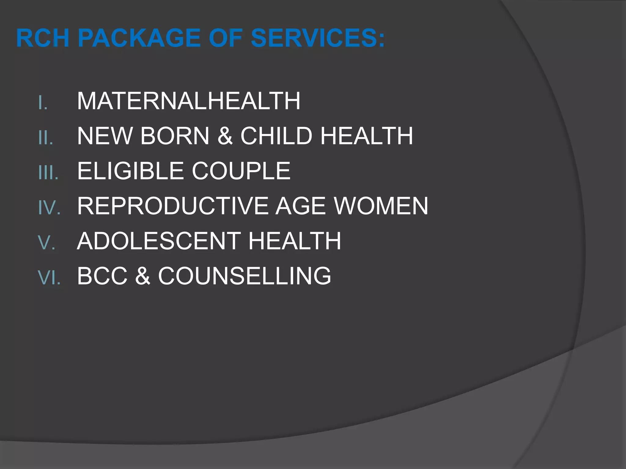 RCH PACKAGE OF SERVICES:
I. MATERNALHEALTH
II. NEW BORN & CHILD HEALTH
III. ELIGIBLE COUPLE
IV. REPRODUCTIVE AGE WOMEN
V. ADOLESCENT HEALTH
VI. BCC & COUNSELLING
 