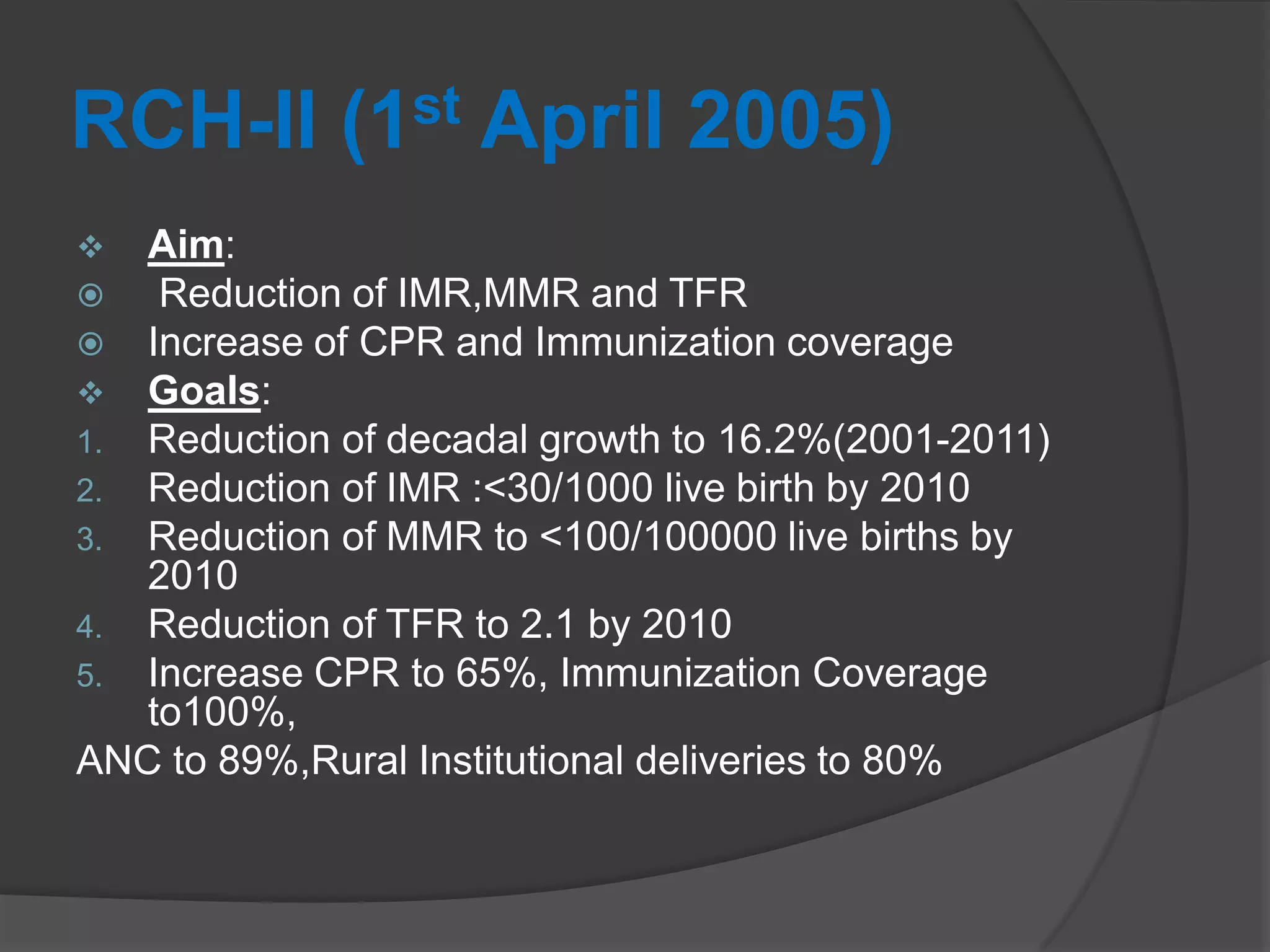 RCH-II (1st April 2005)
 Aim:
 Reduction of IMR,MMR and TFR
 Increase of CPR and Immunization coverage
 Goals:
1. Reduction of decadal growth to 16.2%(2001-2011)
2. Reduction of IMR :<30/1000 live birth by 2010
3. Reduction of MMR to <100/100000 live births by
2010
4. Reduction of TFR to 2.1 by 2010
5. Increase CPR to 65%, Immunization Coverage
to100%,
ANC to 89%,Rural Institutional deliveries to 80%
 
