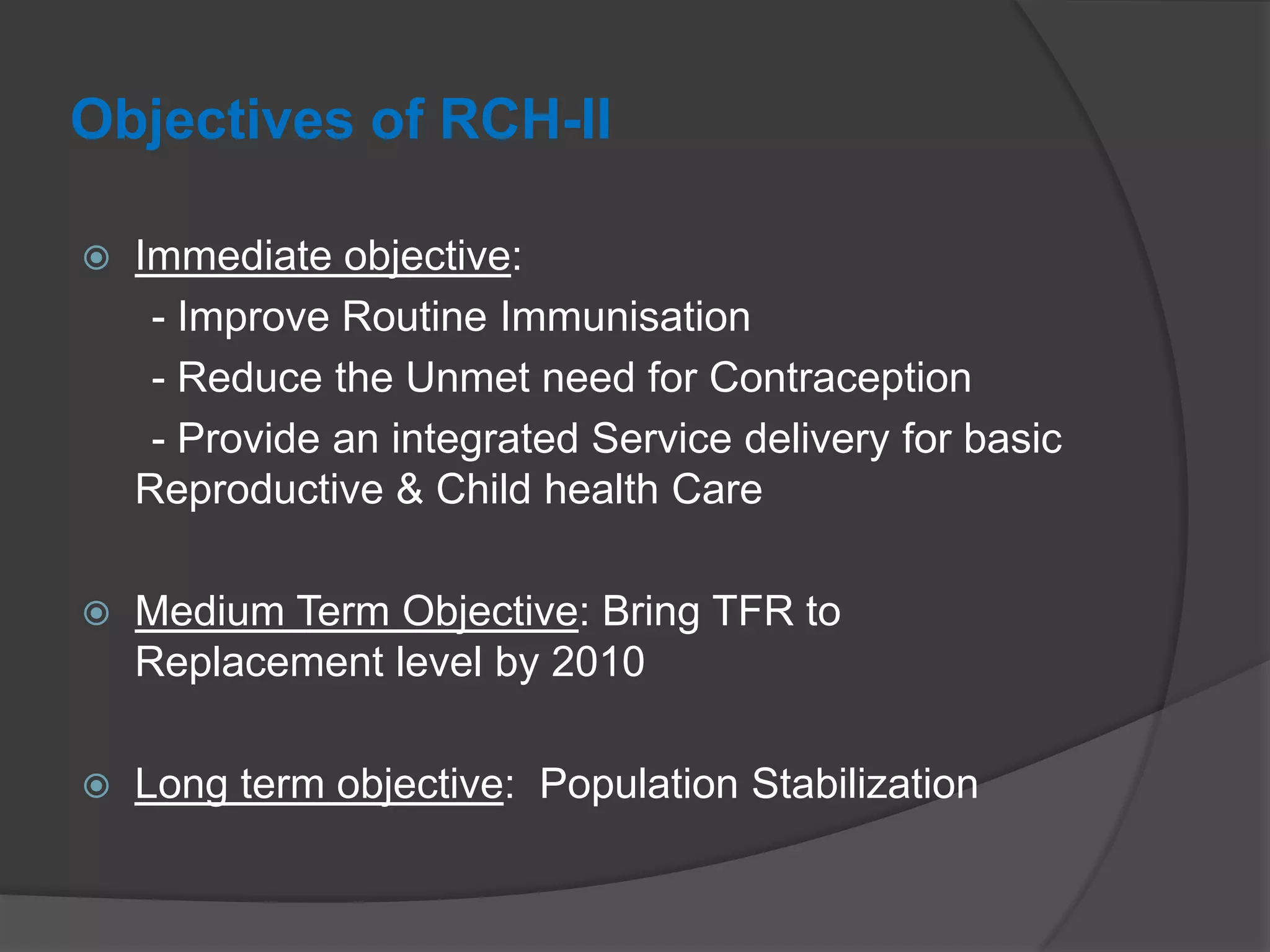 Objectives of RCH-II
 Immediate objective:
- Improve Routine Immunisation
- Reduce the Unmet need for Contraception
- Provide an integrated Service delivery for basic
Reproductive & Child health Care
 Medium Term Objective: Bring TFR to
Replacement level by 2010
 Long term objective: Population Stabilization
 