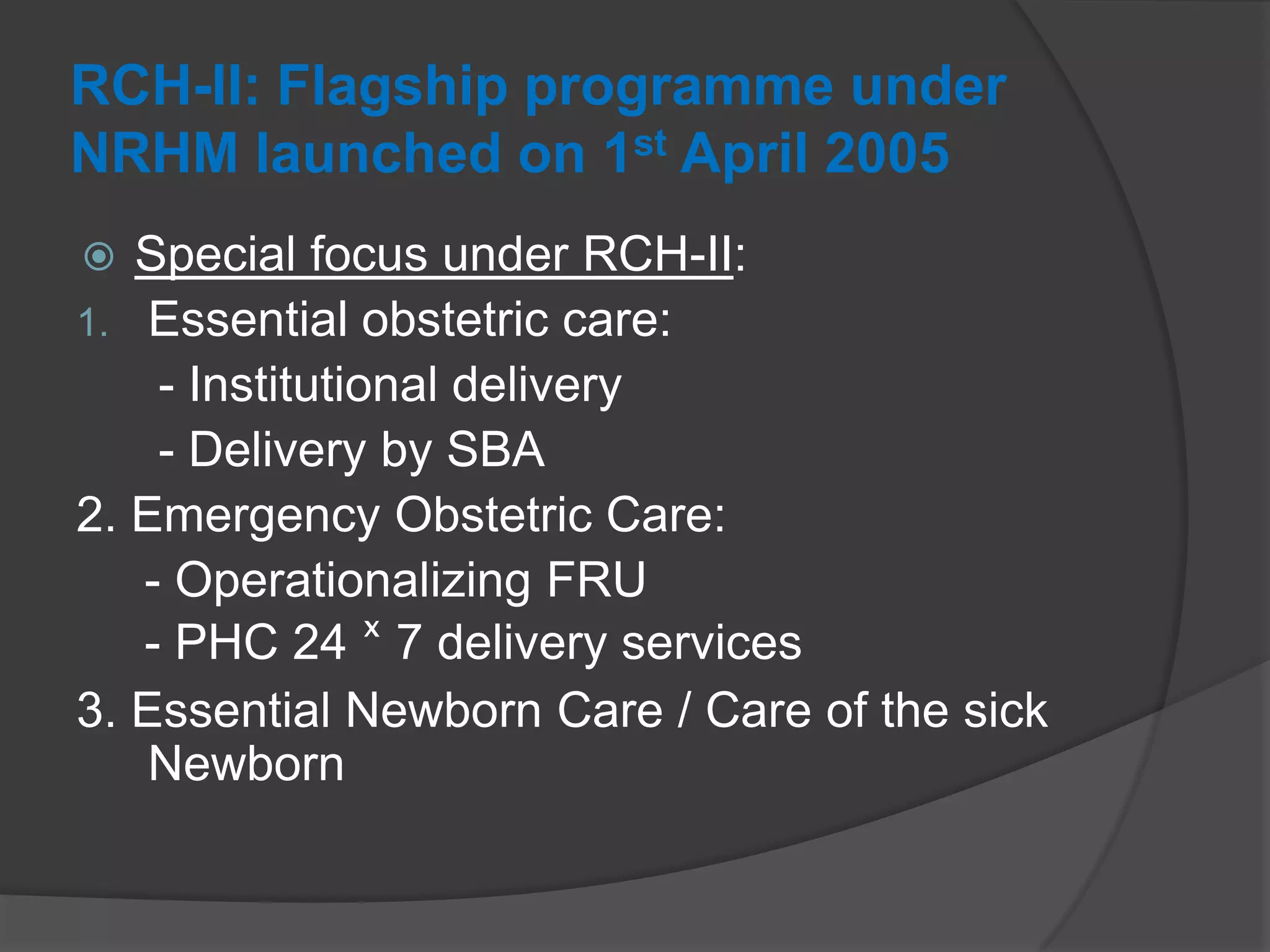 RCH-II: Flagship programme under
NRHM launched on 1st April 2005
 Special focus under RCH-II:
1. Essential obstetric care:
- Institutional delivery
- Delivery by SBA
2. Emergency Obstetric Care:
- Operationalizing FRU
- PHC 24 ˣ 7 delivery services
3. Essential Newborn Care / Care of the sick
Newborn
 