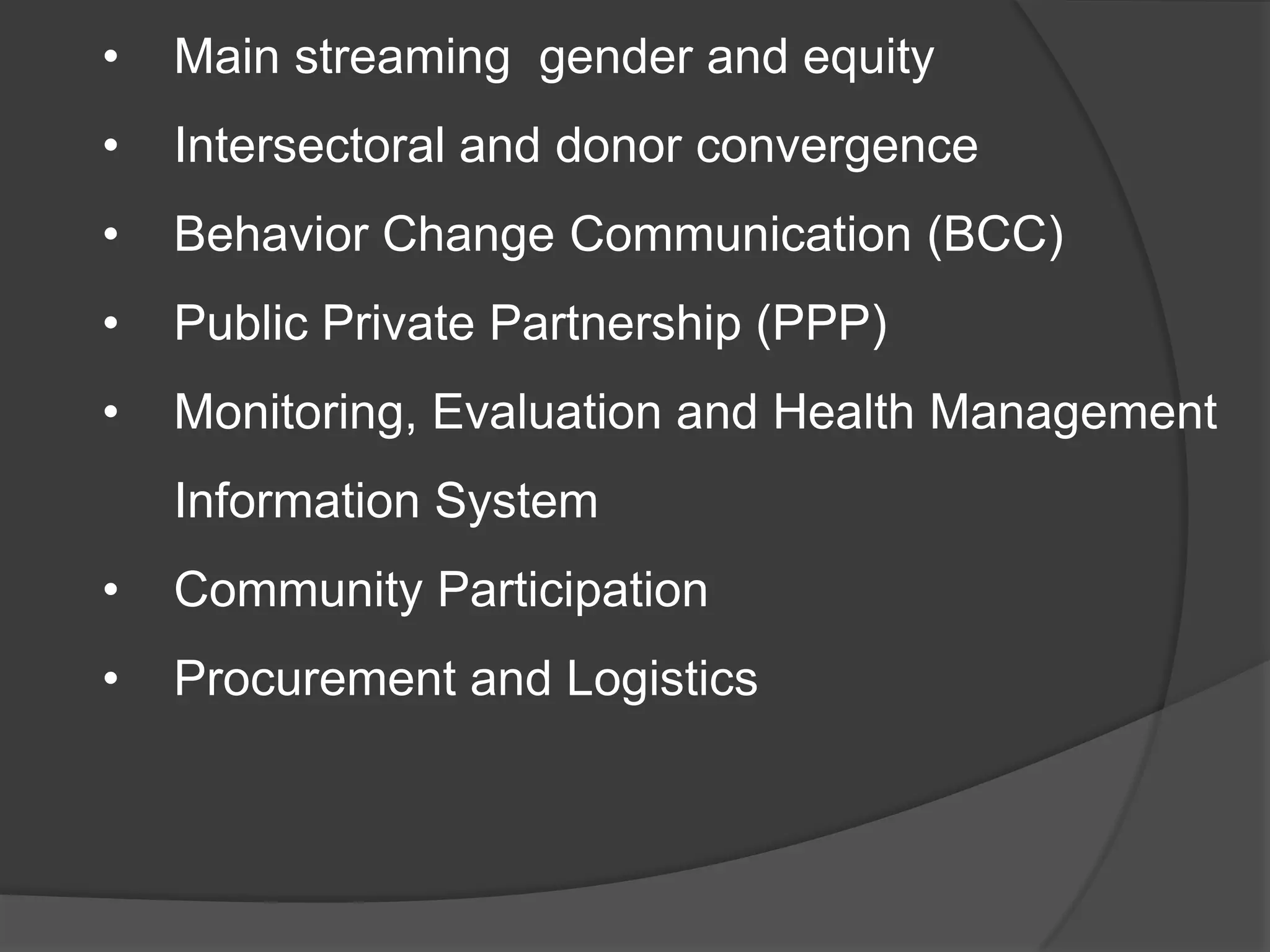 • Main streaming gender and equity
• Intersectoral and donor convergence
• Behavior Change Communication (BCC)
• Public Private Partnership (PPP)
• Monitoring, Evaluation and Health Management
Information System
• Community Participation
• Procurement and Logistics
 