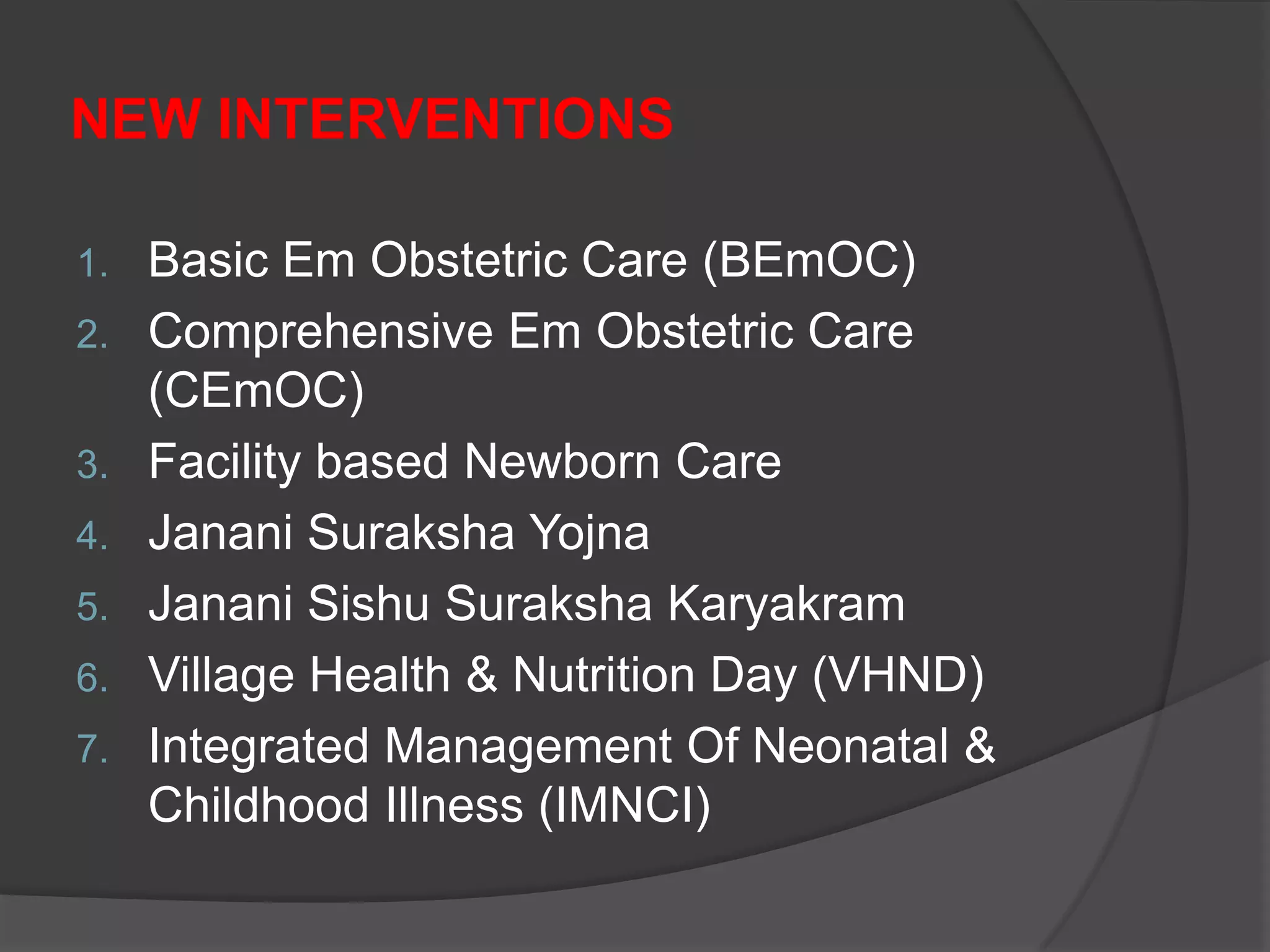 NEW INTERVENTIONS
1. Basic Em Obstetric Care (BEmOC)
2. Comprehensive Em Obstetric Care
(CEmOC)
3. Facility based Newborn Care
4. Janani Suraksha Yojna
5. Janani Sishu Suraksha Karyakram
6. Village Health & Nutrition Day (VHND)
7. Integrated Management Of Neonatal &
Childhood Illness (IMNCI)
 