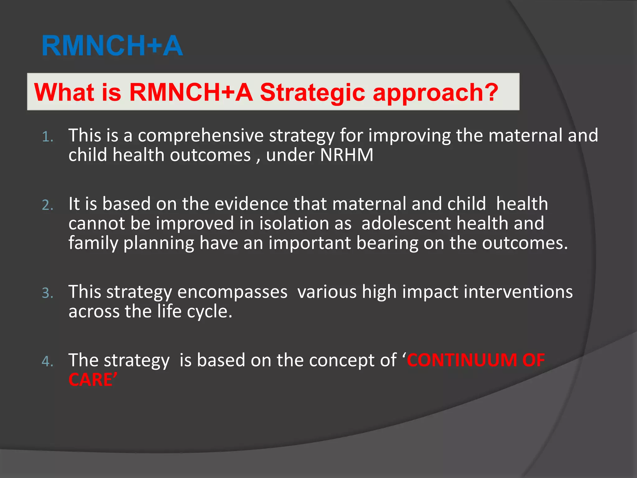 RMNCH+A
1. This is a comprehensive strategy for improving the maternal and
child health outcomes , under NRHM
2. It is based on the evidence that maternal and child health
cannot be improved in isolation as adolescent health and
family planning have an important bearing on the outcomes.
3. This strategy encompasses various high impact interventions
across the life cycle.
4. The strategy is based on the concept of ‘CONTINUUM OF
CARE’
What is RMNCH+A Strategic approach?
 