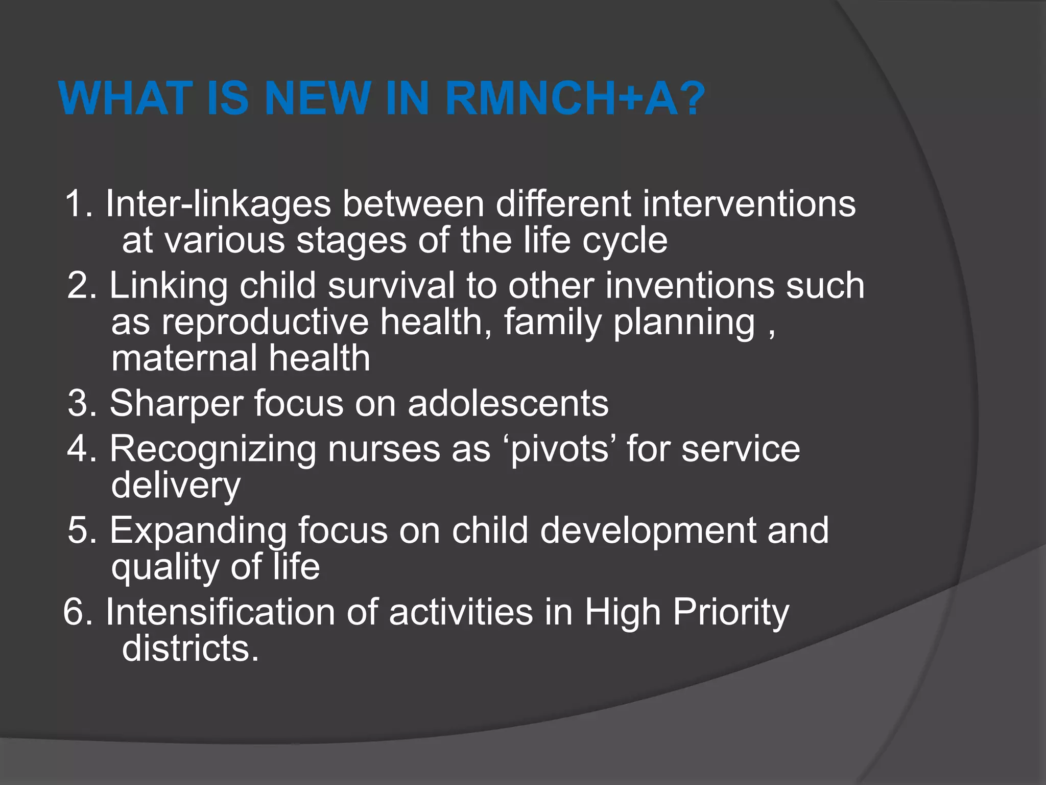 WHAT IS NEW IN RMNCH+A?
1. Inter-linkages between different interventions
at various stages of the life cycle
2. Linking child survival to other inventions such
as reproductive health, family planning ,
maternal health
3. Sharper focus on adolescents
4. Recognizing nurses as „pivots‟ for service
delivery
5. Expanding focus on child development and
quality of life
6. Intensification of activities in High Priority
districts.
 