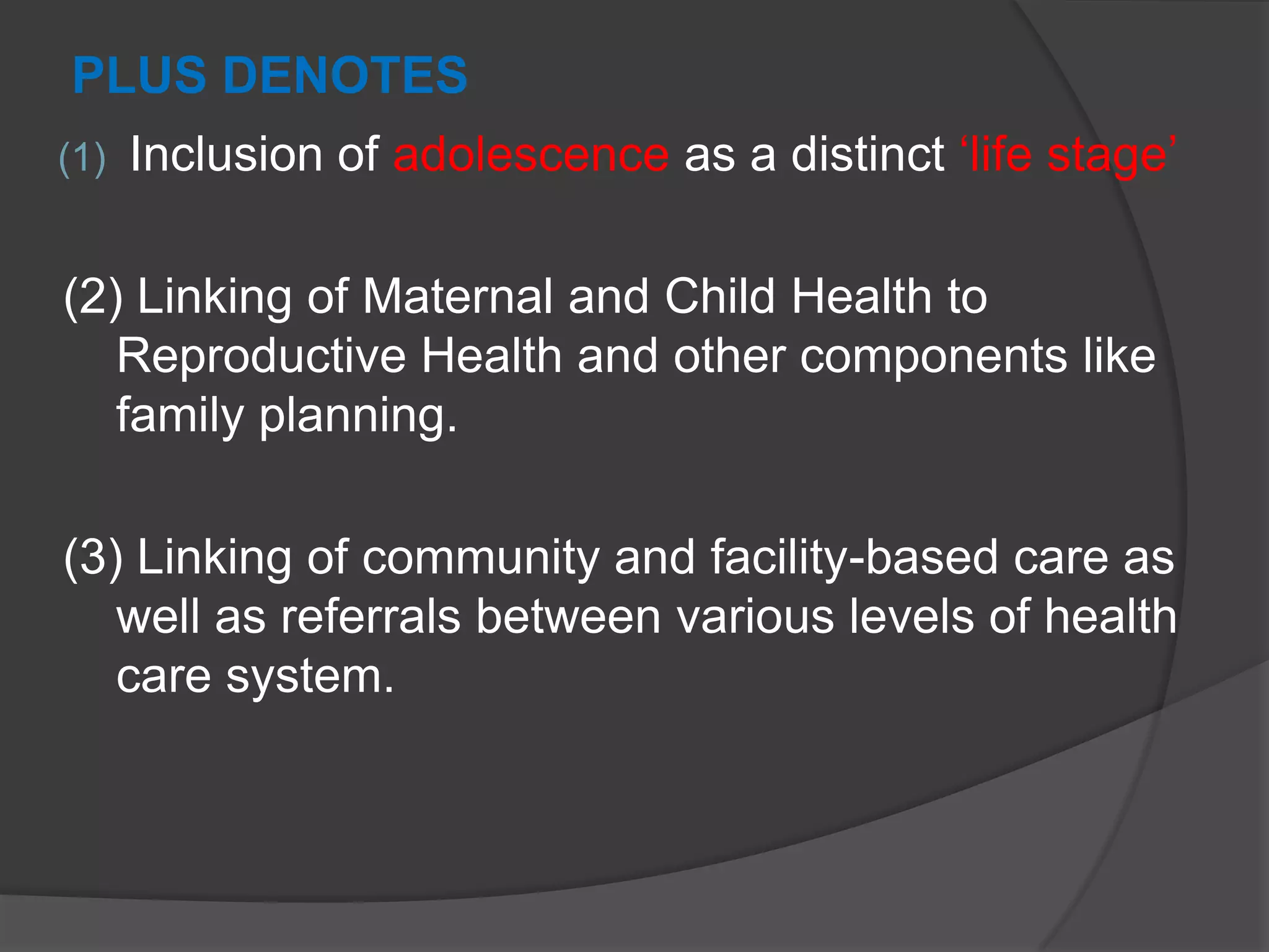 PLUS DENOTES
(1) Inclusion of adolescence as a distinct „life stage‟
(2) Linking of Maternal and Child Health to
Reproductive Health and other components like
family planning.
(3) Linking of community and facility-based care as
well as referrals between various levels of health
care system.
 