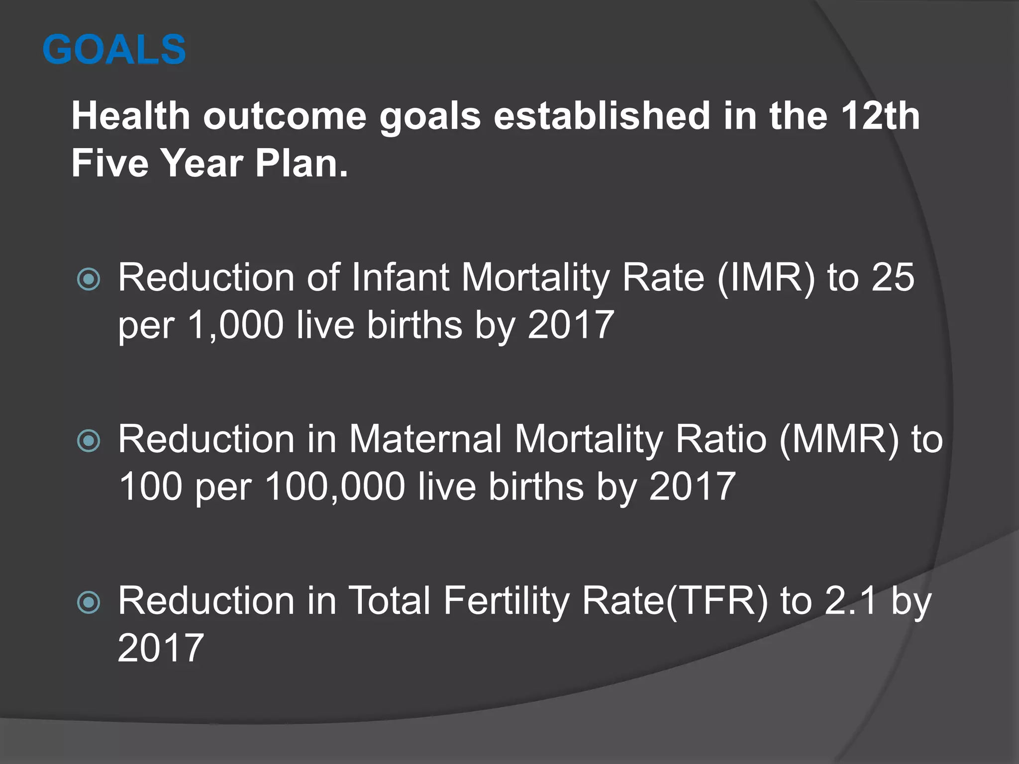 GOALS
Health outcome goals established in the 12th
Five Year Plan.
 Reduction of Infant Mortality Rate (IMR) to 25
per 1,000 live births by 2017
 Reduction in Maternal Mortality Ratio (MMR) to
100 per 100,000 live births by 2017
 Reduction in Total Fertility Rate(TFR) to 2.1 by
2017
 