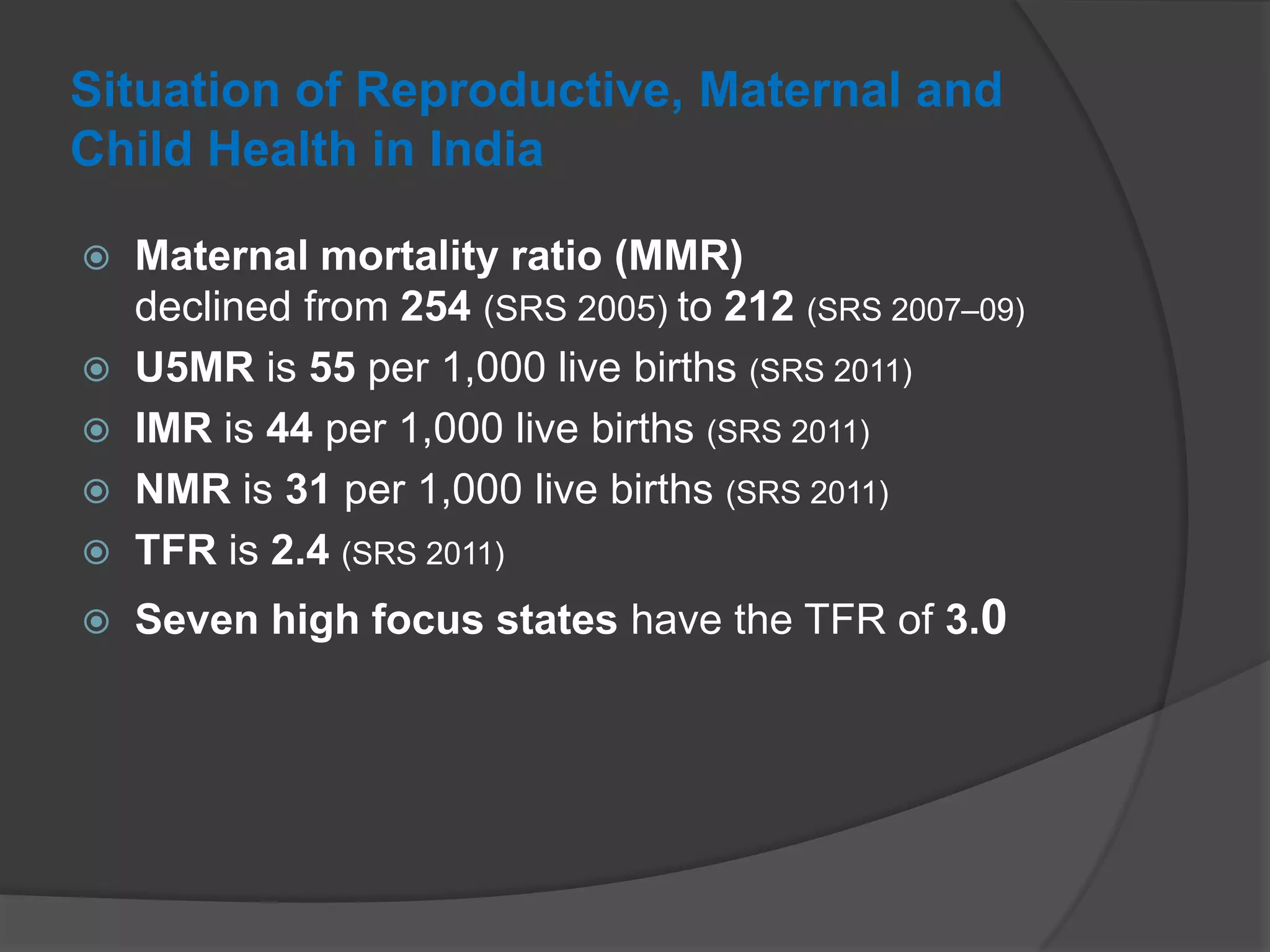 Situation of Reproductive, Maternal and
Child Health in India
 Maternal mortality ratio (MMR)
declined from 254 (SRS 2005) to 212 (SRS 2007–09)
 U5MR is 55 per 1,000 live births (SRS 2011)
 IMR is 44 per 1,000 live births (SRS 2011)
 NMR is 31 per 1,000 live births (SRS 2011)
 TFR is 2.4 (SRS 2011)
 Seven high focus states have the TFR of 3.0
 