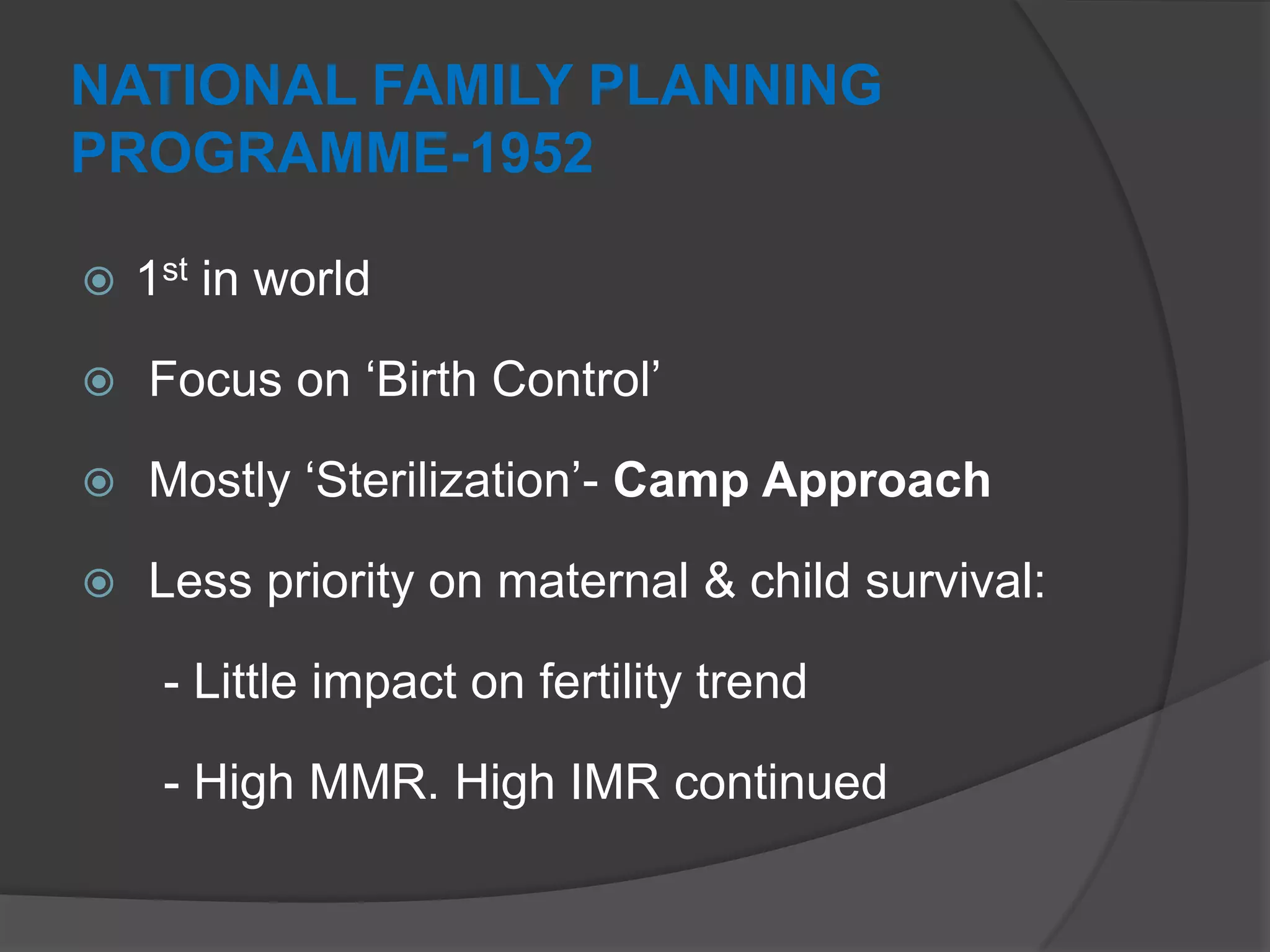 NATIONAL FAMILY PLANNING
PROGRAMME-1952
 1st in world
 Focus on „Birth Control‟
 Mostly „Sterilization‟- Camp Approach
 Less priority on maternal & child survival:
- Little impact on fertility trend
- High MMR. High IMR continued
 